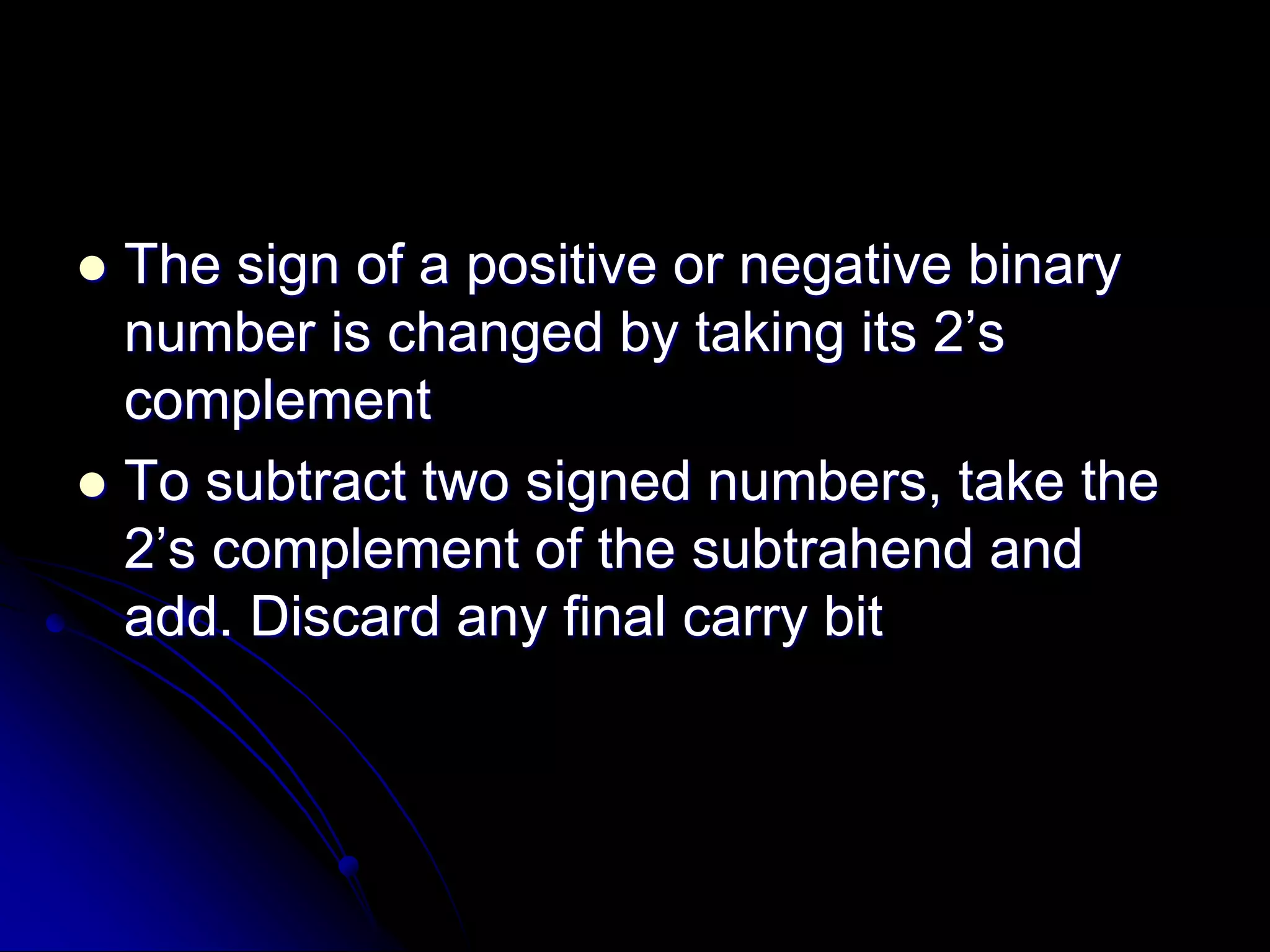  The sign of a positive or negative binary
number is changed by taking its 2’s
complement
 To subtract two signed numbers, take the
2’s complement of the subtrahend and
add. Discard any final carry bit
 