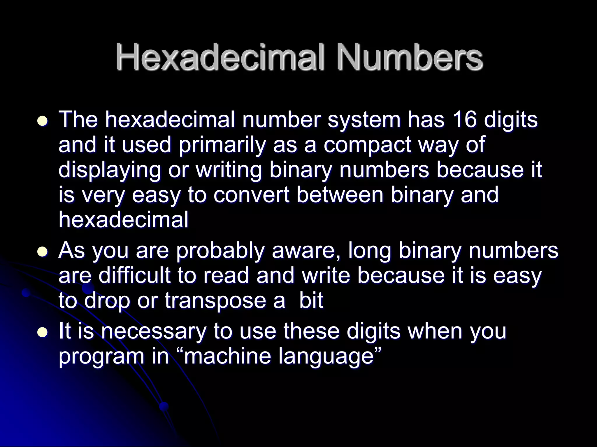 Hexadecimal Numbers
 The hexadecimal number system has 16 digits
and it used primarily as a compact way of
displaying or writing binary numbers because it
is very easy to convert between binary and
hexadecimal
 As you are probably aware, long binary numbers
are difficult to read and write because it is easy
to drop or transpose a bit
 It is necessary to use these digits when you
program in “machine language”
 