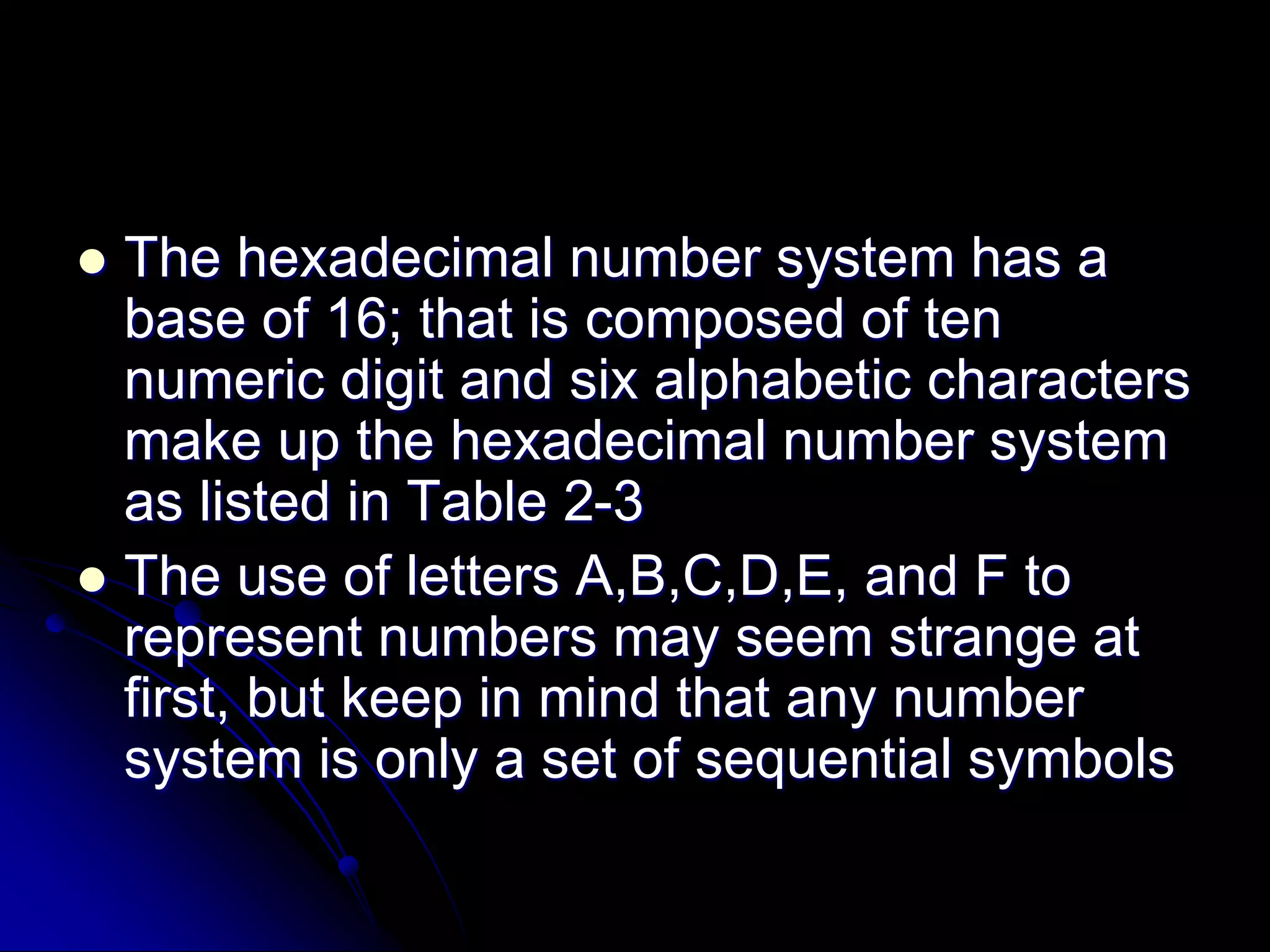  The hexadecimal number system has a
base of 16; that is composed of ten
numeric digit and six alphabetic characters
make up the hexadecimal number system
as listed in Table 2-3
 The use of letters A,B,C,D,E, and F to
represent numbers may seem strange at
first, but keep in mind that any number
system is only a set of sequential symbols
 