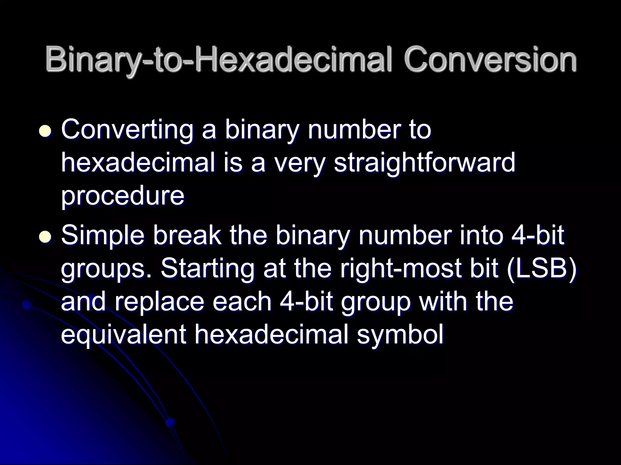 Binary-to-Hexadecimal Conversion
 Converting a binary number to
hexadecimal is a very straightforward
procedure
 Simple break the binary number into 4-bit
groups. Starting at the right-most bit (LSB)
and replace each 4-bit group with the
equivalent hexadecimal symbol
 