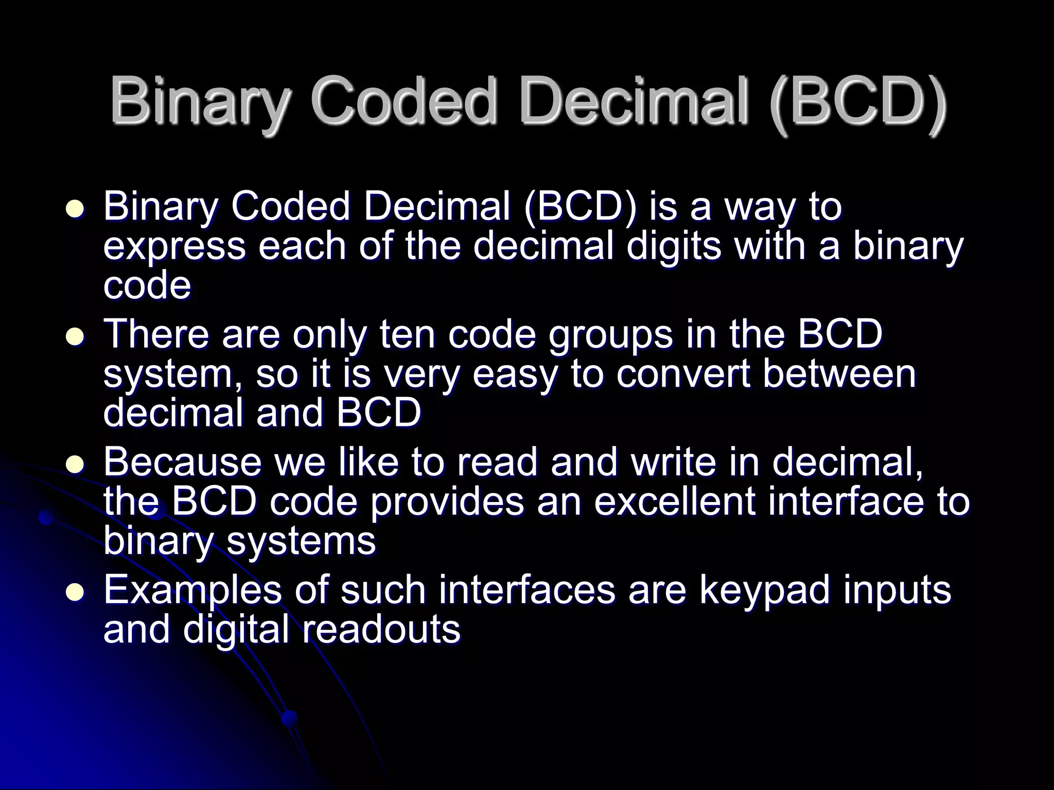 Binary Coded Decimal (BCD)
 Binary Coded Decimal (BCD) is a way to
express each of the decimal digits with a binary
code
 There are only ten code groups in the BCD
system, so it is very easy to convert between
decimal and BCD
 Because we like to read and write in decimal,
the BCD code provides an excellent interface to
binary systems
 Examples of such interfaces are keypad inputs
and digital readouts
 