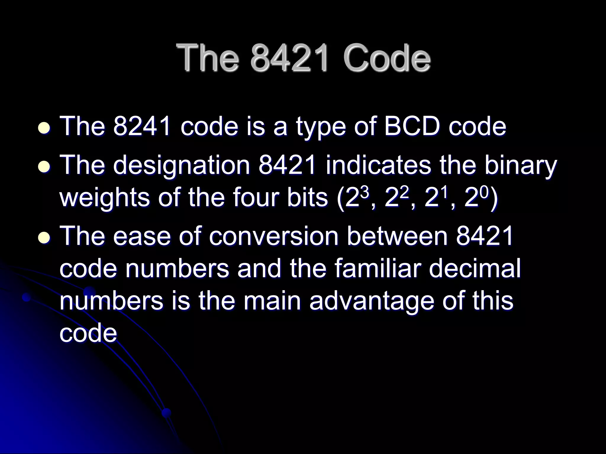 The 8421 Code
 The 8241 code is a type of BCD code
 The designation 8421 indicates the binary
weights of the four bits (23, 22, 21, 20)
 The ease of conversion between 8421
code numbers and the familiar decimal
numbers is the main advantage of this
code
 