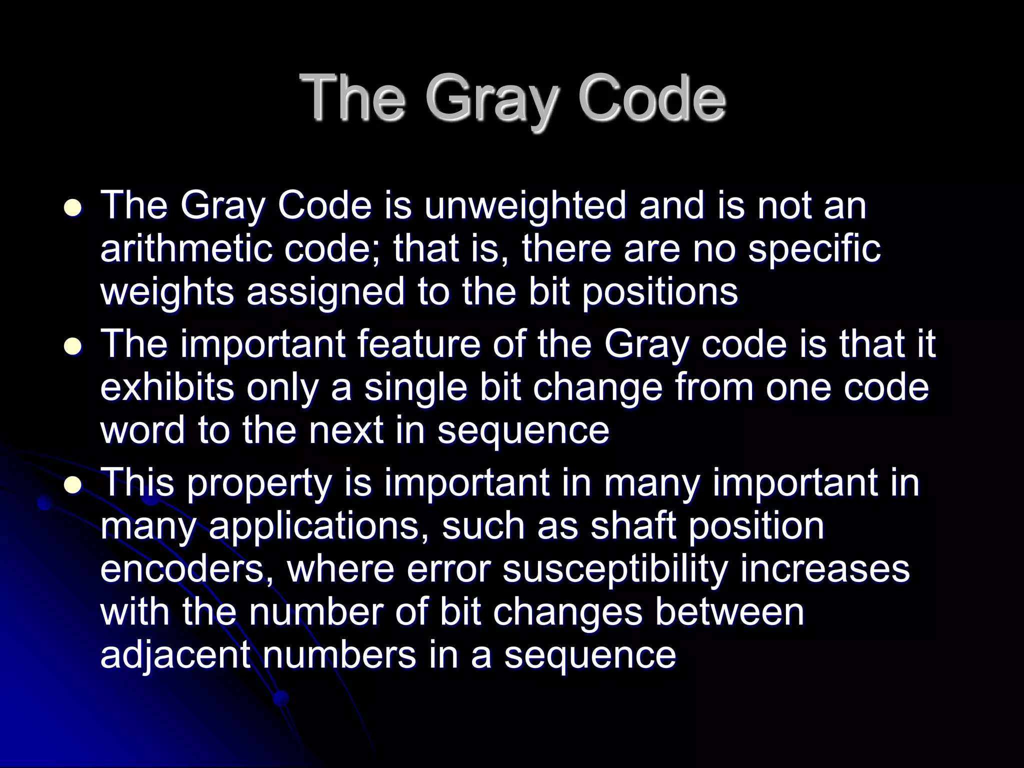 The Gray Code
 The Gray Code is unweighted and is not an
arithmetic code; that is, there are no specific
weights assigned to the bit positions
 The important feature of the Gray code is that it
exhibits only a single bit change from one code
word to the next in sequence
 This property is important in many important in
many applications, such as shaft position
encoders, where error susceptibility increases
with the number of bit changes between
adjacent numbers in a sequence
 