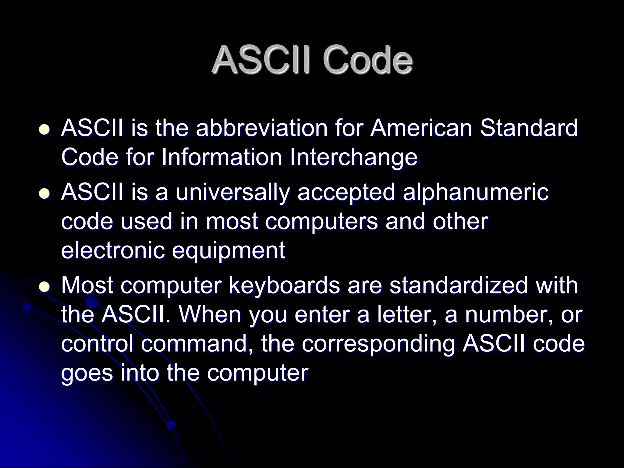 ASCII Code
 ASCII is the abbreviation for American Standard
Code for Information Interchange
 ASCII is a universally accepted alphanumeric
code used in most computers and other
electronic equipment
 Most computer keyboards are standardized with
the ASCII. When you enter a letter, a number, or
control command, the corresponding ASCII code
goes into the computer
 