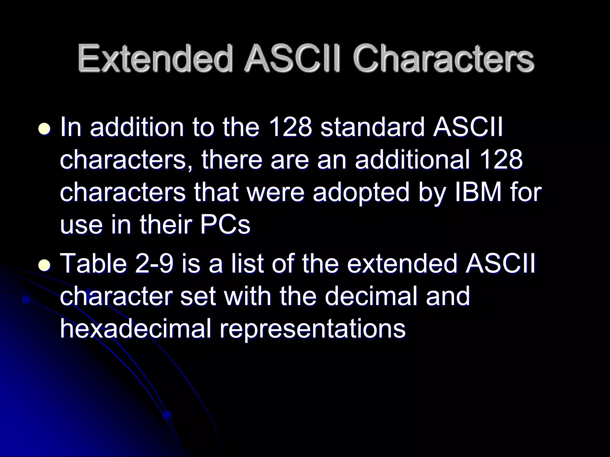 Extended ASCII Characters
 In addition to the 128 standard ASCII
characters, there are an additional 128
characters that were adopted by IBM for
use in their PCs
 Table 2-9 is a list of the extended ASCII
character set with the decimal and
hexadecimal representations
 