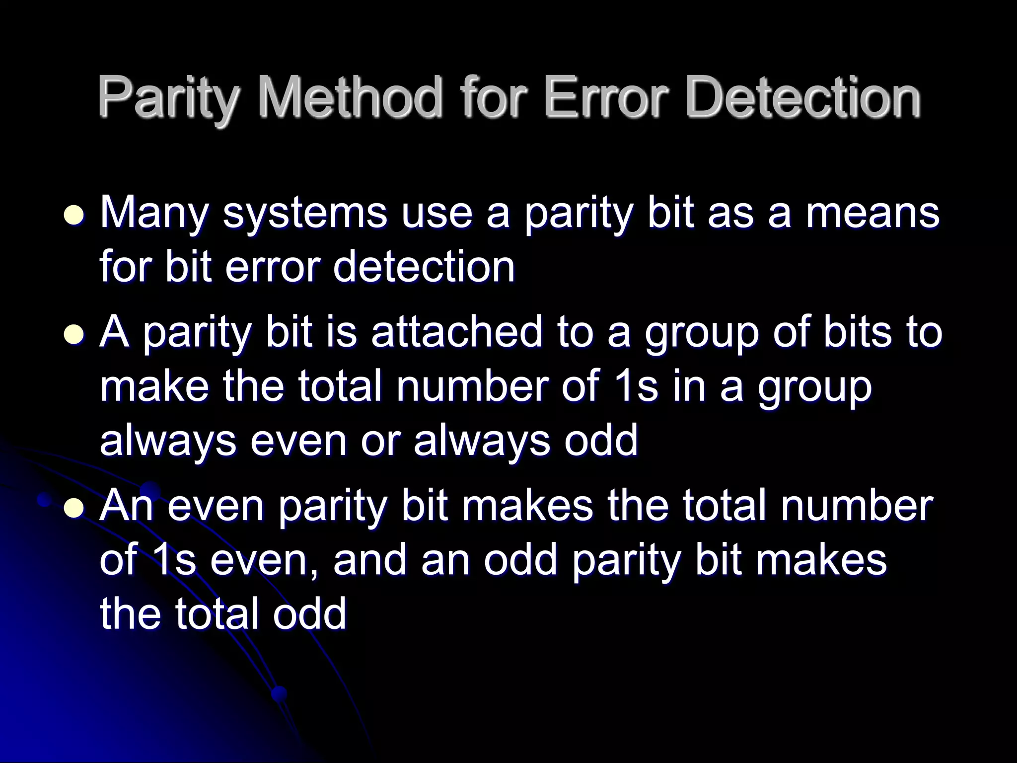 Parity Method for Error Detection
 Many systems use a parity bit as a means
for bit error detection
 A parity bit is attached to a group of bits to
make the total number of 1s in a group
always even or always odd
 An even parity bit makes the total number
of 1s even, and an odd parity bit makes
the total odd
 