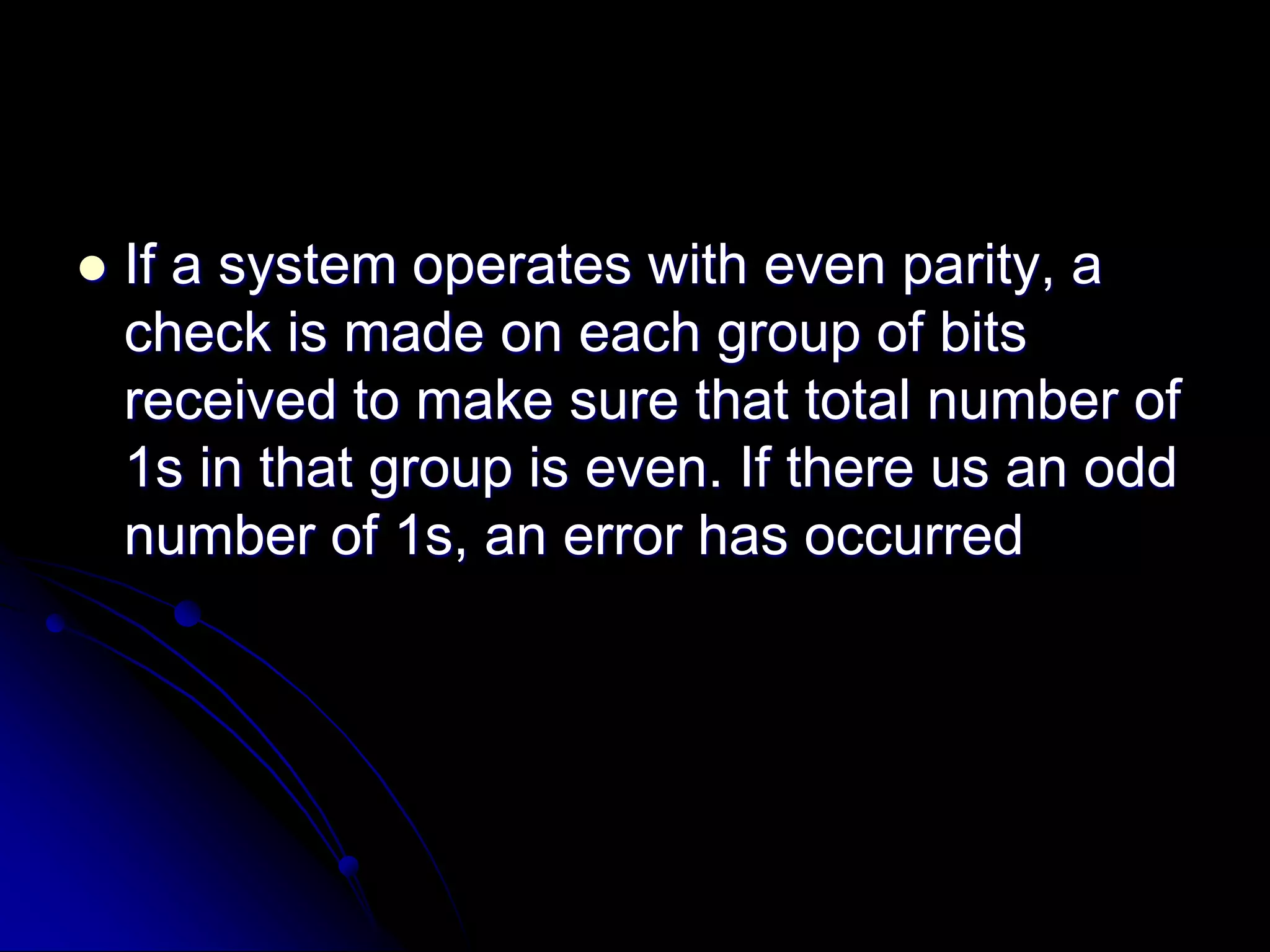  If a system operates with even parity, a
check is made on each group of bits
received to make sure that total number of
1s in that group is even. If there us an odd
number of 1s, an error has occurred
 
