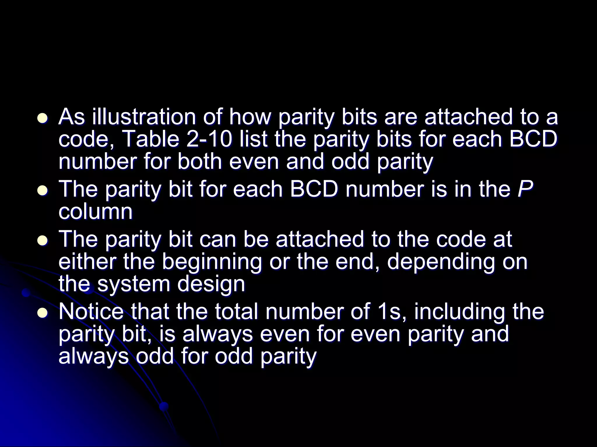  As illustration of how parity bits are attached to a
code, Table 2-10 list the parity bits for each BCD
number for both even and odd parity
 The parity bit for each BCD number is in the P
column
 The parity bit can be attached to the code at
either the beginning or the end, depending on
the system design
 Notice that the total number of 1s, including the
parity bit, is always even for even parity and
always odd for odd parity
 