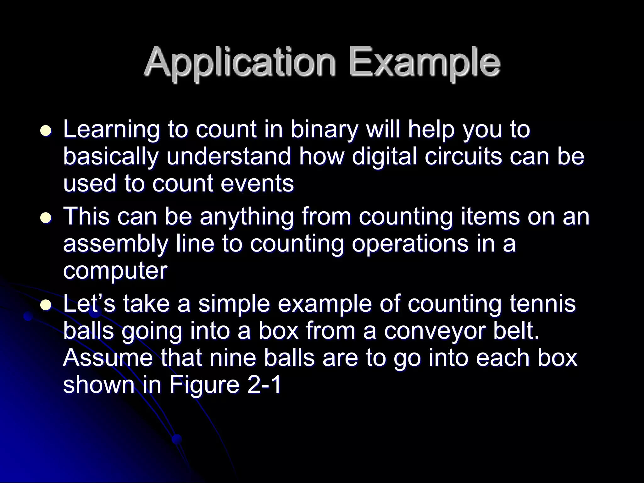 Application Example
 Learning to count in binary will help you to
basically understand how digital circuits can be
used to count events
 This can be anything from counting items on an
assembly line to counting operations in a
computer
 Let’s take a simple example of counting tennis
balls going into a box from a conveyor belt.
Assume that nine balls are to go into each box
shown in Figure 2-1
 