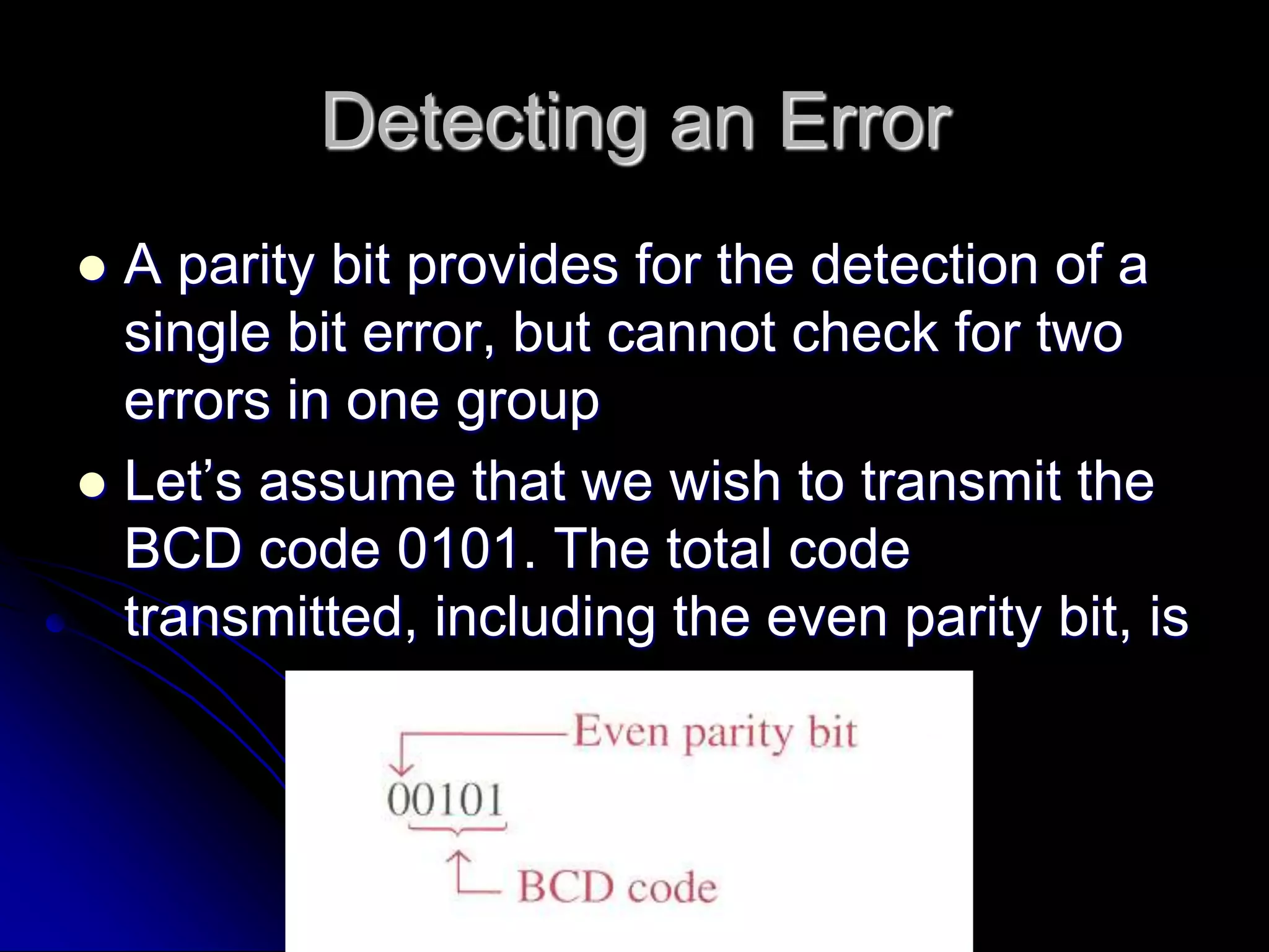 Detecting an Error
 A parity bit provides for the detection of a
single bit error, but cannot check for two
errors in one group
 Let’s assume that we wish to transmit the
BCD code 0101. The total code
transmitted, including the even parity bit, is
 