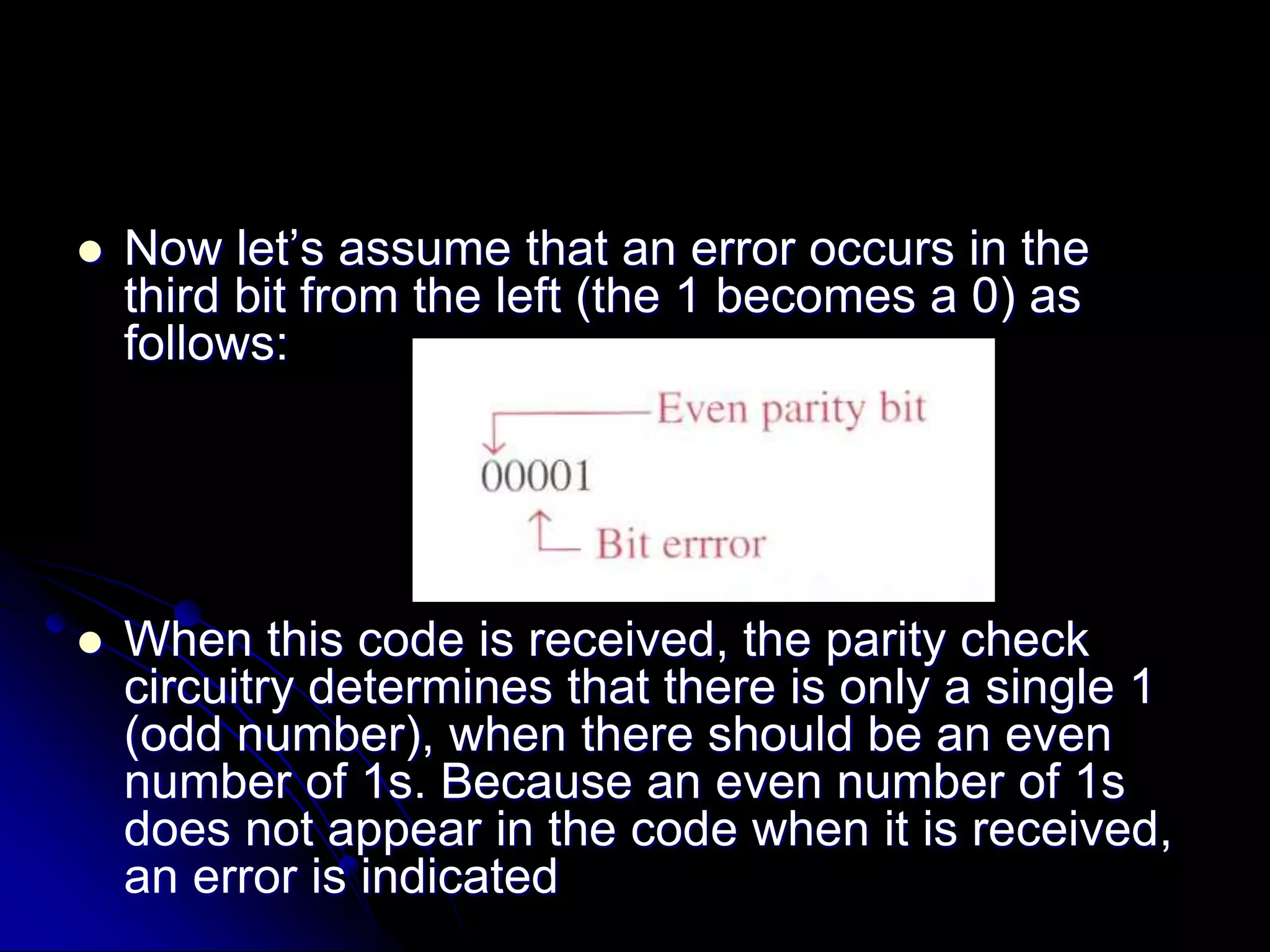  Now let’s assume that an error occurs in the
third bit from the left (the 1 becomes a 0) as
follows:
 When this code is received, the parity check
circuitry determines that there is only a single 1
(odd number), when there should be an even
number of 1s. Because an even number of 1s
does not appear in the code when it is received,
an error is indicated
 