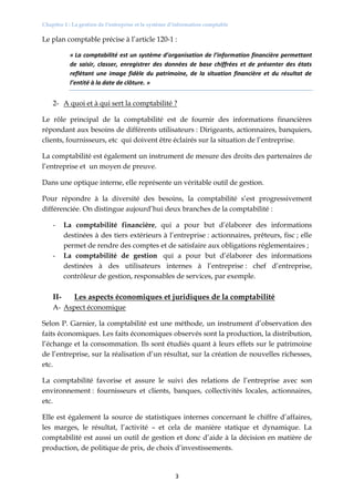 Chapitre 1 : La gestion de l’entreprise et le système d’information comptable
3
Le plan comptable précise à l’article 120-1 :
« La comptabilité est un système d’organisation de l’information financière permettant
de saisir, classer, enregistrer des données de base chiffrées et de présenter des états
reflétant une image fidèle du patrimoine, de la situation financière et du résultat de
l’entité à la date de clôture. »
2- A quoi et à qui sert la comptabilité ?
Le rôle principal de la comptabilité est de fournir des informations financières
répondant aux besoins de différents utilisateurs : Dirigeants, actionnaires, banquiers,
clients, fournisseurs, etc qui doivent être éclairés sur la situation de l’entreprise.
La comptabilité est également un instrument de mesure des droits des partenaires de
l’entreprise et un moyen de preuve.
Dans une optique interne, elle représente un véritable outil de gestion.
Pour répondre à la diversité des besoins, la comptabilité s’est progressivement
différenciée. On distingue aujourd’hui deux branches de la comptabilité :
- La comptabilité financière, qui a pour but d’élaborer des informations
destinées à des tiers extérieurs à l’entreprise : actionnaires, prêteurs, fisc ; elle
permet de rendre des comptes et de satisfaire aux obligations réglementaires ;
- La comptabilité de gestion qui a pour but d’élaborer des informations
destinées à des utilisateurs internes à l’entreprise : chef d’entreprise,
contrôleur de gestion, responsables de services, par exemple.
II- Les aspects économiques et juridiques de la comptabilité
A- Aspect économique
Selon P. Garnier, la comptabilité est une méthode, un instrument d’observation des
faits économiques. Les faits économiques observés sont la production, la distribution,
l’échange et la consommation. Ils sont étudiés quant à leurs effets sur le patrimoine
de l’entreprise, sur la réalisation d’un résultat, sur la création de nouvelles richesses,
etc.
La comptabilité favorise et assure le suivi des relations de l’entreprise avec son
environnement : fournisseurs et clients, banques, collectivités locales, actionnaires,
etc.
Elle est également la source de statistiques internes concernant le chiffre d’affaires,
les marges, le résultat, l’activité – et cela de manière statique et dynamique. La
comptabilité est aussi un outil de gestion et donc d’aide à la décision en matière de
production, de politique de prix, de choix d’investissements.
 