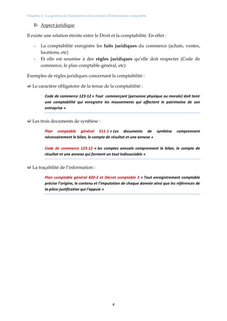 Chapitre 1 : La gestion de l’entreprise et le système d’information comptable
4
B- Aspect juridique
Il existe une relation étroite entre le Droit et la comptabilité. En effet :
- La comptabilité enregistre les faits juridiques du commerce (achats, ventes,
locations, etc)
- Et elle est soumise à des règles juridiques qu’elle doit respecter (Code de
commerce, le plan comptable général, etc)
Exemples de règles juridiques concernant la comptabilité :
 Le caractère obligatoire de la tenue de la comptabilité :
Code de commerce 123-12 « Tout commerçant (personne physique ou morale) doit tenir
une comptabilité qui enregistre les mouvements qui affectent le patrimoine de son
entreprise »
 Les trois documents de synthèse :
Plan comptable général 511-1 « Les documents de synthèse comprennent
nécessairement le bilan, le compte de résultat et une annexe »
Code de commerce 123-12 « les comptes annuels comprennent le bilan, le compte de
résultat et une annexe qui forment un tout indissociable »
 La traçabilité de l’information :
Plan comptable général 420-2 et Décret comptable 3 « Tout enregistrement comptable
précise l’origine, le contenu et l’imputation de chaque donnée ainsi que les références de
la pièce justificative qui l’appuie »
 