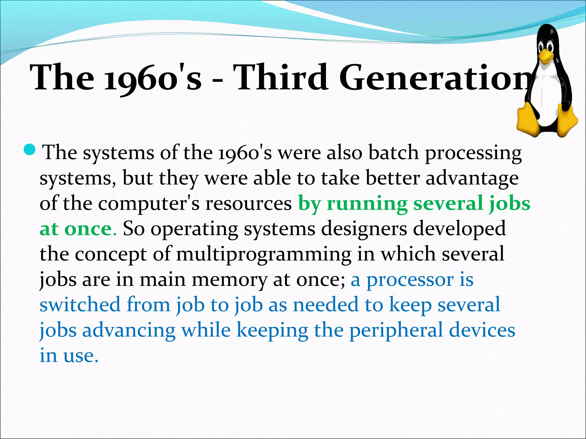 The 1960's - Third Generation
The systems of the 1960's were also batch processing
systems, but they were able to take better advantage
of the computer's resources by running several jobs
at once. So operating systems designers developed
the concept of multiprogramming in which several
jobs are in main memory at once; a processor is
switched from job to job as needed to keep several
jobs advancing while keeping the peripheral devices
in use.
 