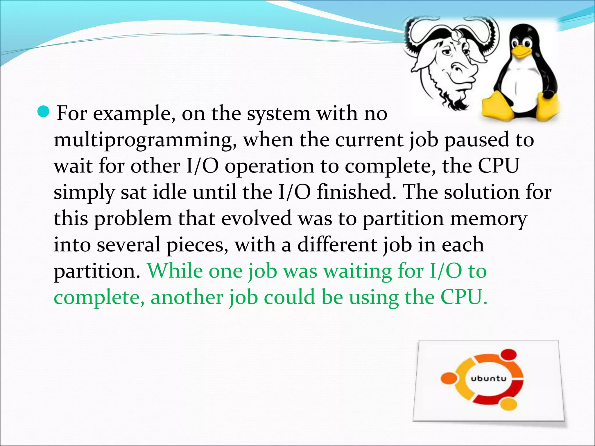 For example, on the system with no
multiprogramming, when the current job paused to
wait for other I/O operation to complete, the CPU
simply sat idle until the I/O finished. The solution for
this problem that evolved was to partition memory
into several pieces, with a different job in each
partition. While one job was waiting for I/O to
complete, another job could be using the CPU.
 