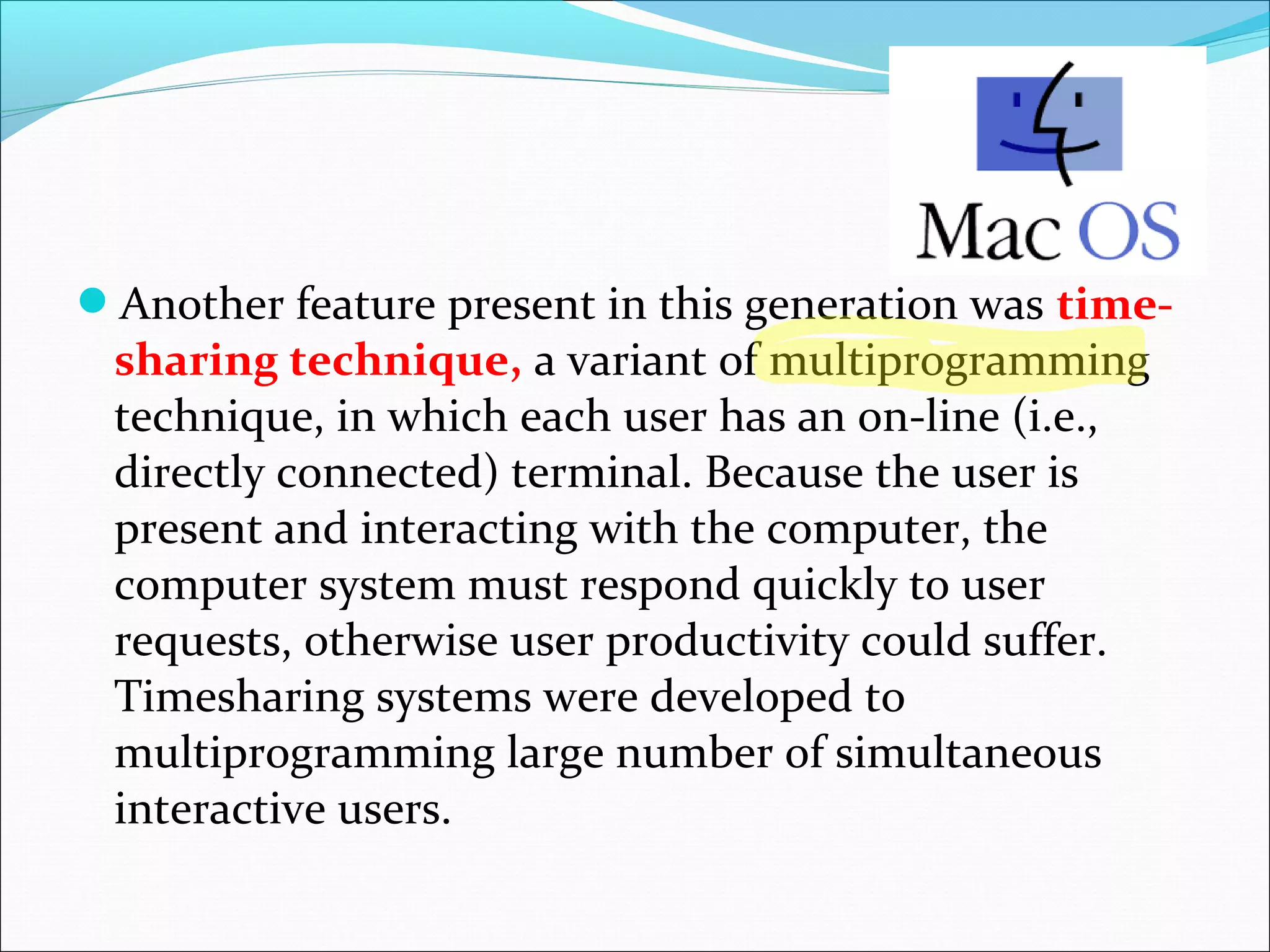 Another feature present in this generation was time-
sharing technique, a variant of multiprogramming
technique, in which each user has an on-line (i.e.,
directly connected) terminal. Because the user is
present and interacting with the computer, the
computer system must respond quickly to user
requests, otherwise user productivity could suffer.
Timesharing systems were developed to
multiprogramming large number of simultaneous
interactive users.
 