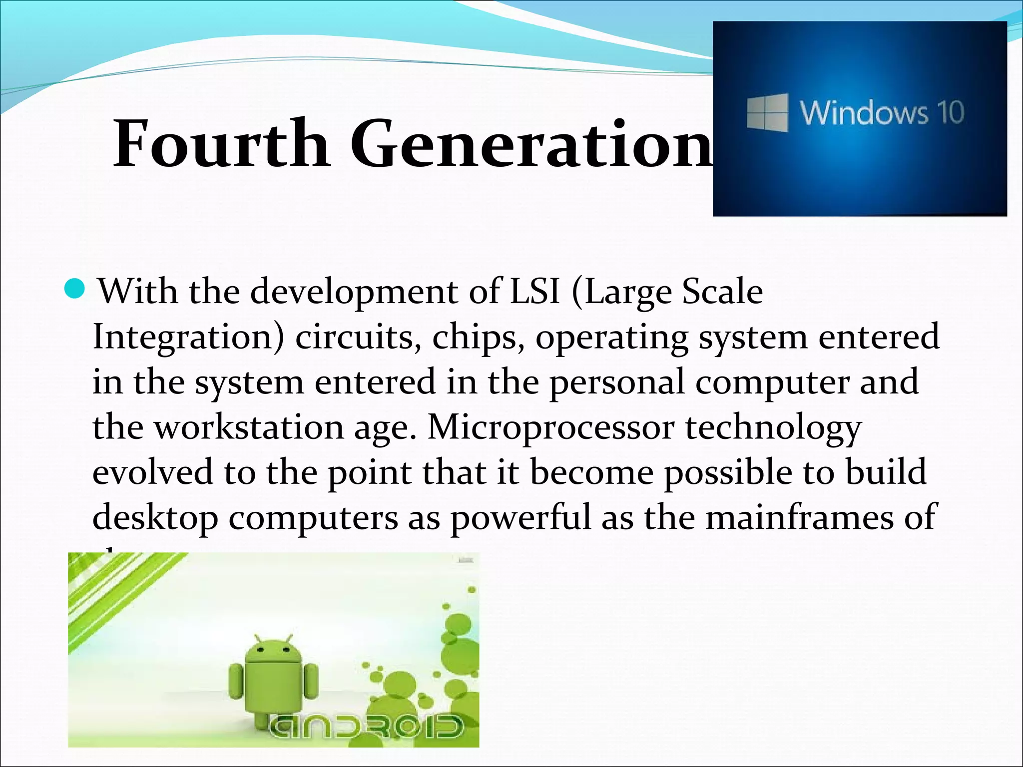 With the development of LSI (Large Scale
Integration) circuits, chips, operating system entered
in the system entered in the personal computer and
the workstation age. Microprocessor technology
evolved to the point that it become possible to build
desktop computers as powerful as the mainframes of
the 1970s.
Fourth Generation
 