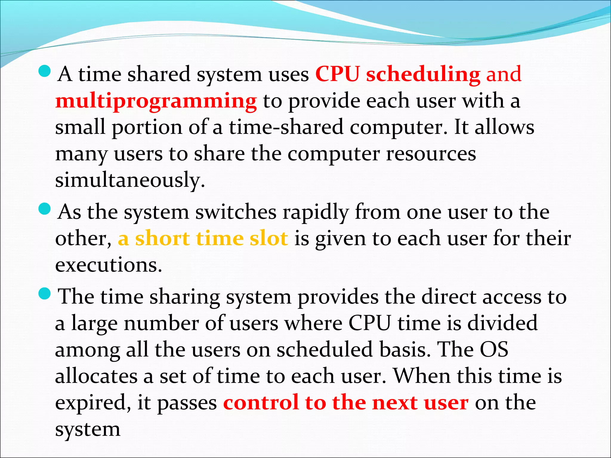 A time shared system uses CPU scheduling and
multiprogramming to provide each user with a
small portion of a time-shared computer. It allows
many users to share the computer resources
simultaneously.
As the system switches rapidly from one user to the
other, a short time slot is given to each user for their
executions.
The time sharing system provides the direct access to
a large number of users where CPU time is divided
among all the users on scheduled basis. The OS
allocates a set of time to each user. When this time is
expired, it passes control to the next user on the
system
 