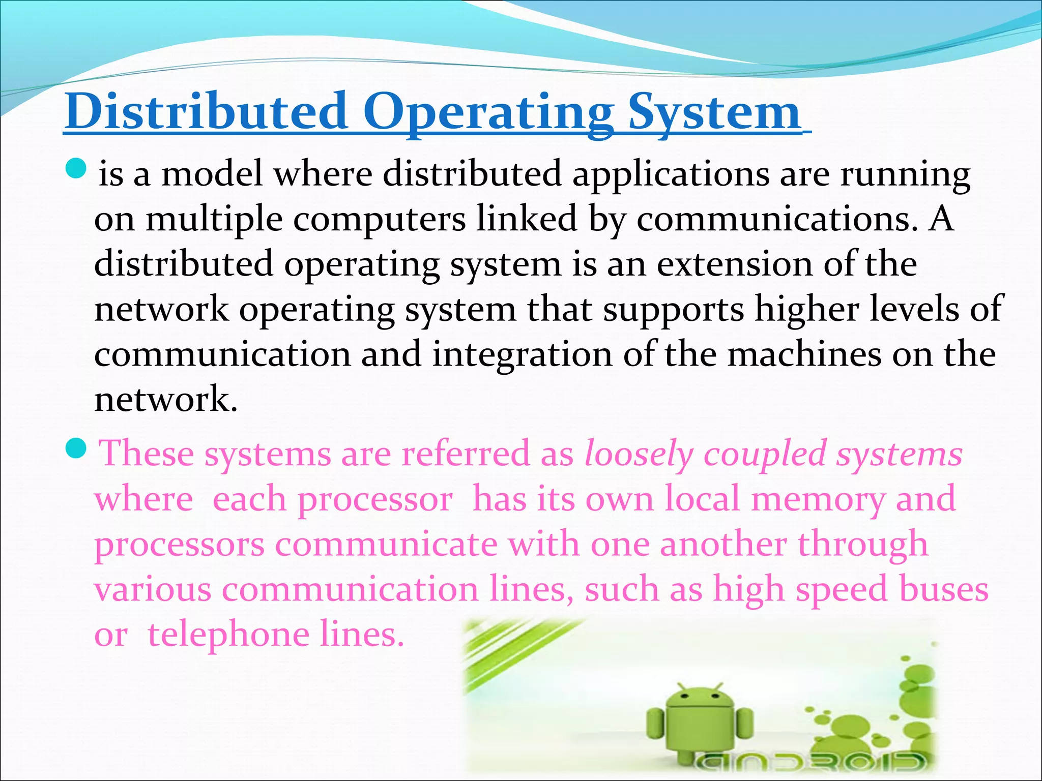 Distributed Operating System
is a model where distributed applications are running
on multiple computers linked by communications. A
distributed operating system is an extension of the
network operating system that supports higher levels of
communication and integration of the machines on the
network.
These systems are referred as loosely coupled systems
where each processor has its own local memory and
processors communicate with one another through
various communication lines, such as high speed buses
or telephone lines.
 