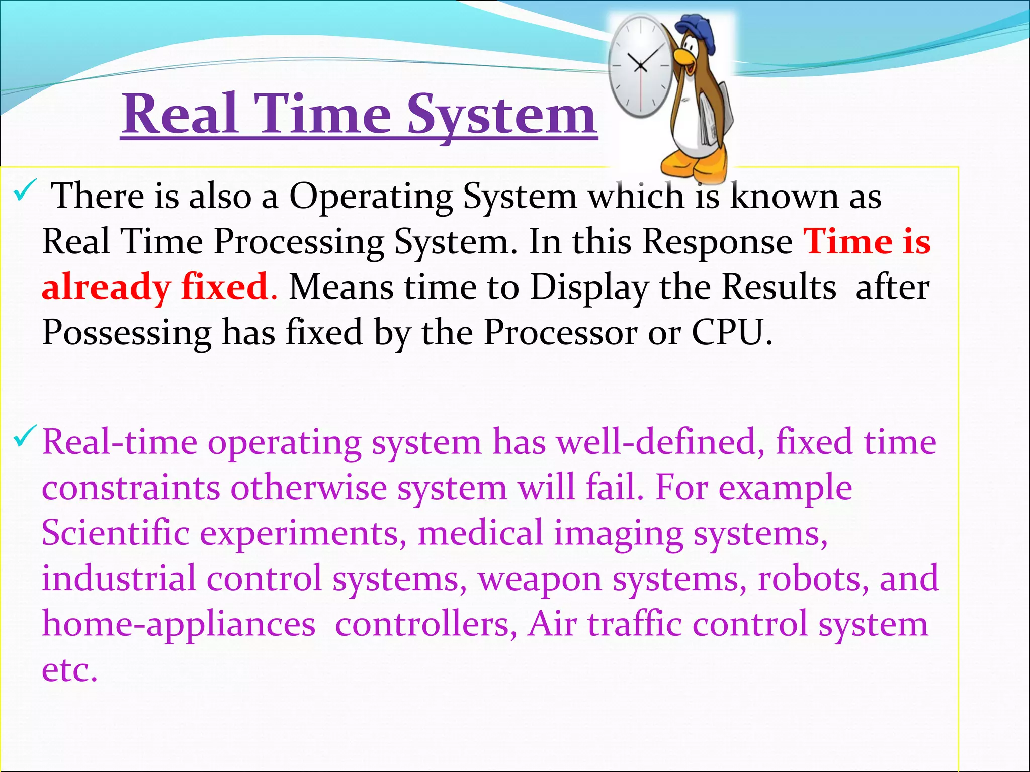  There is also a Operating System which is known as
Real Time Processing System. In this Response Time is
already fixed. Means time to Display the Results after
Possessing has fixed by the Processor or CPU.
Real-time operating system has well-defined, fixed time
constraints otherwise system will fail. For example
Scientific experiments, medical imaging systems,
industrial control systems, weapon systems, robots, and
home-appliances controllers, Air traffic control system
etc.
Real Time System
 