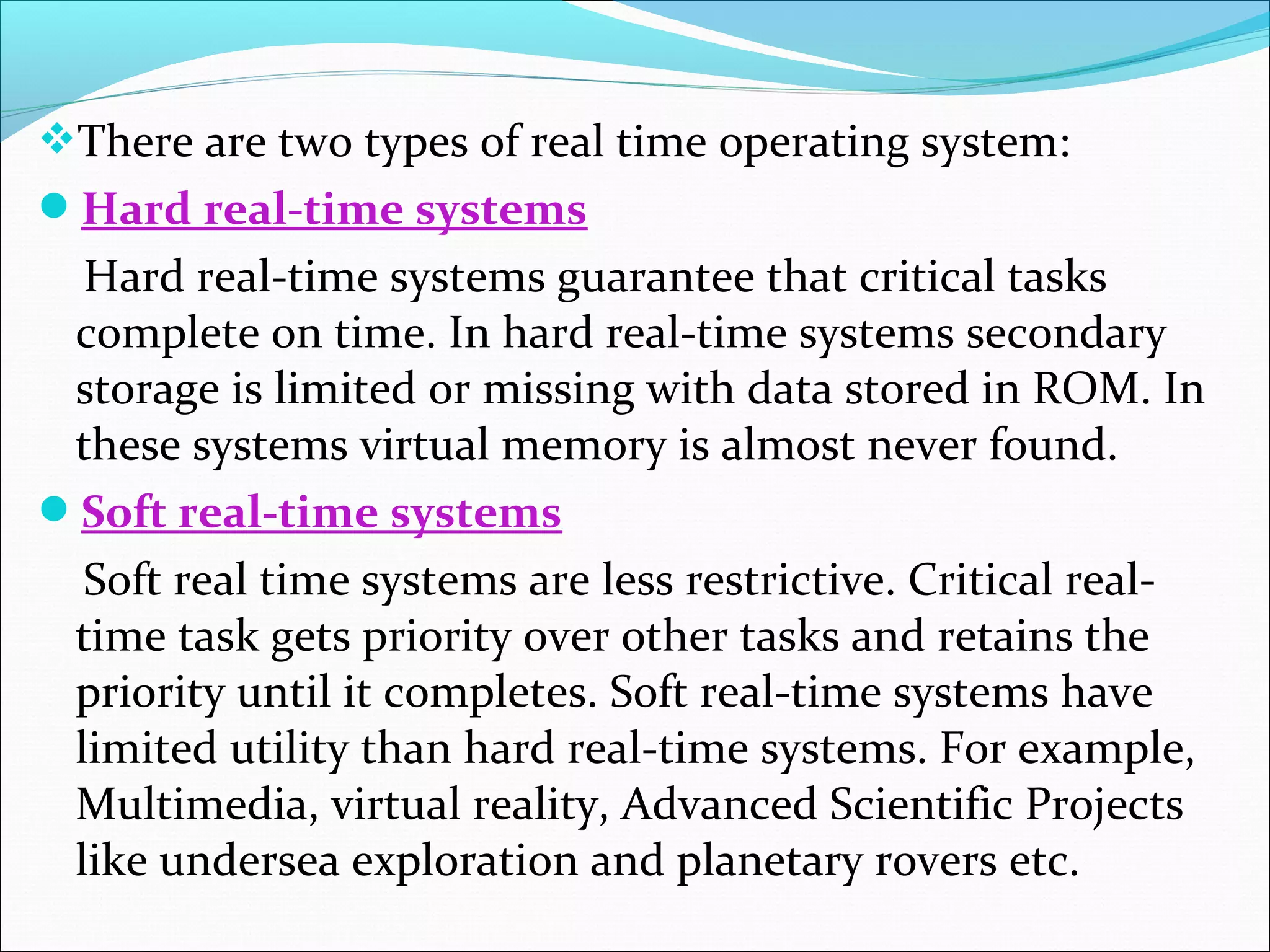 There are two types of real time operating system:
Hard real-time systems
Hard real-time systems guarantee that critical tasks
complete on time. In hard real-time systems secondary
storage is limited or missing with data stored in ROM. In
these systems virtual memory is almost never found.
Soft real-time systems
Soft real time systems are less restrictive. Critical real-
time task gets priority over other tasks and retains the
priority until it completes. Soft real-time systems have
limited utility than hard real-time systems. For example,
Multimedia, virtual reality, Advanced Scientific Projects
like undersea exploration and planetary rovers etc.
 