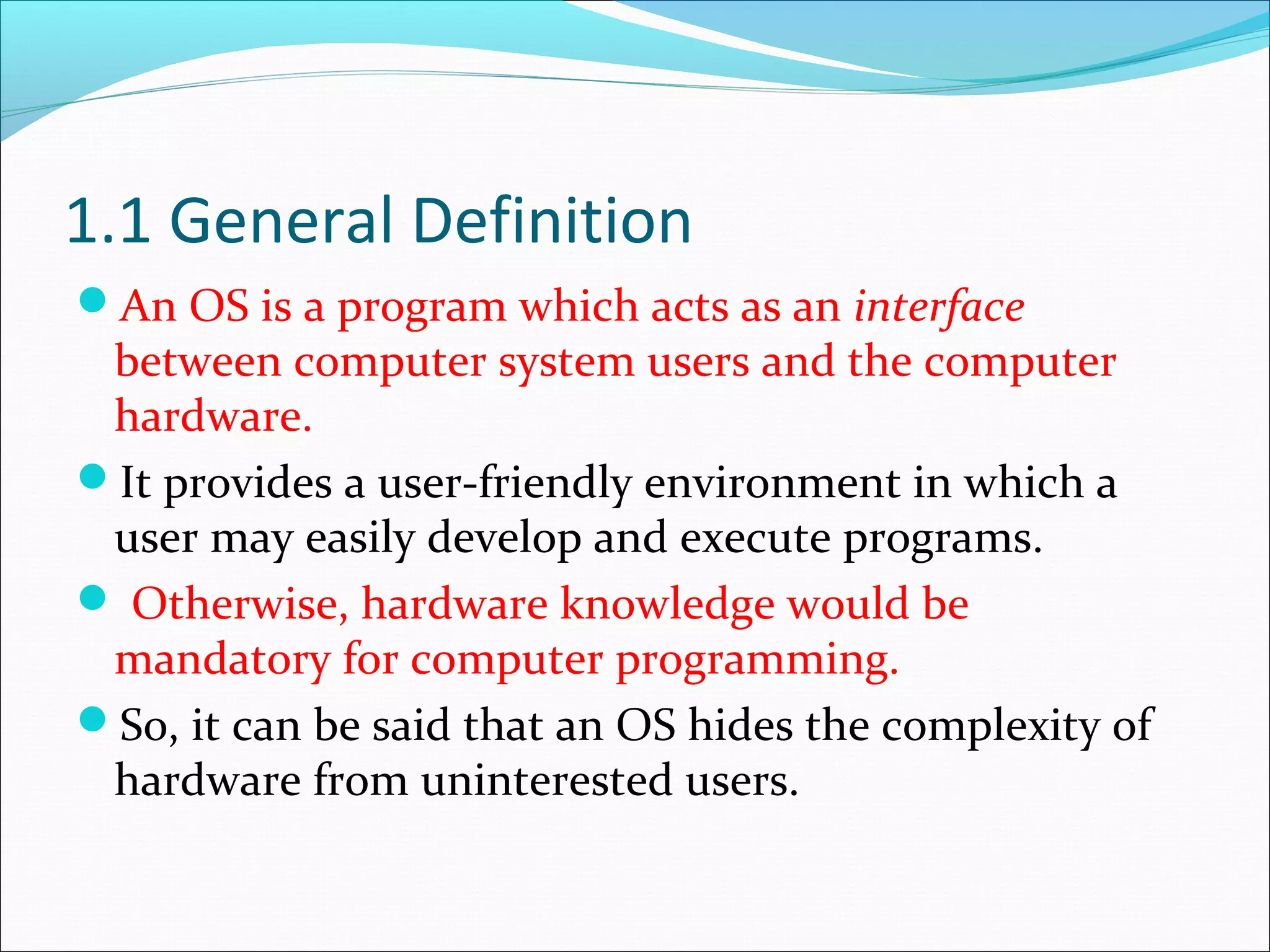 1.1 General Definition
An OS is a program which acts as an interface
between computer system users and the computer
hardware.
It provides a user-friendly environment in which a
user may easily develop and execute programs.
 Otherwise, hardware knowledge would be
mandatory for computer programming.
So, it can be said that an OS hides the complexity of
hardware from uninterested users.
 