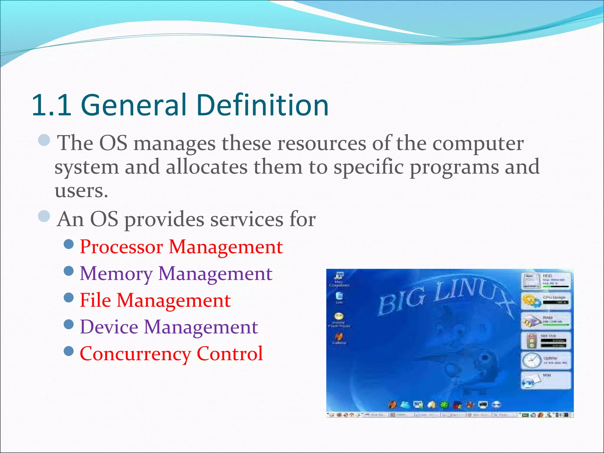 1.1 General Definition
The OS manages these resources of the computer
system and allocates them to specific programs and
users.
An OS provides services for
Processor Management
Memory Management
File Management
Device Management
Concurrency Control
 