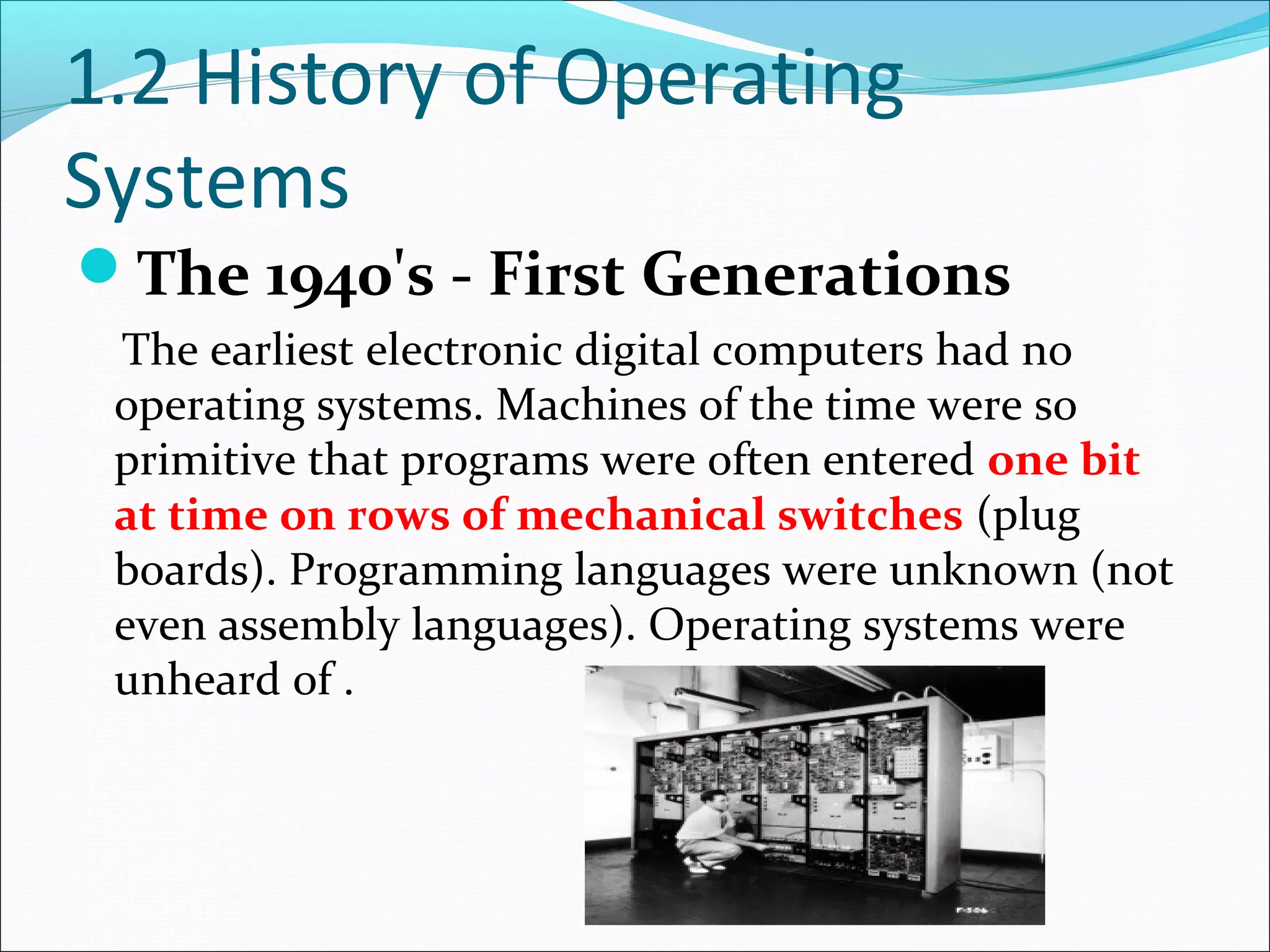 1.2 History of Operating
Systems
The 1940's - First Generations
The earliest electronic digital computers had no
operating systems. Machines of the time were so
primitive that programs were often entered one bit
at time on rows of mechanical switches (plug
boards). Programming languages were unknown (not
even assembly languages). Operating systems were
unheard of .
 