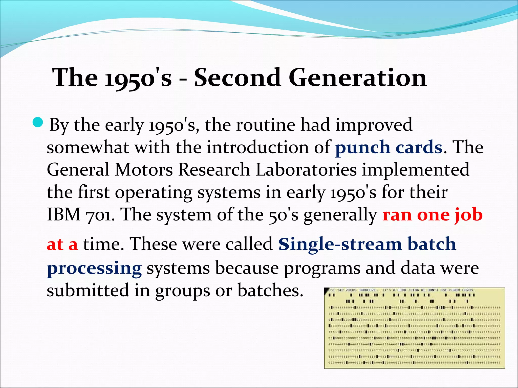 By the early 1950's, the routine had improved
somewhat with the introduction of punch cards. The
General Motors Research Laboratories implemented
the first operating systems in early 1950's for their
IBM 701. The system of the 50's generally ran one job
at a time. These were called single-stream batch
processing systems because programs and data were
submitted in groups or batches.
The 1950's - Second Generation
 
