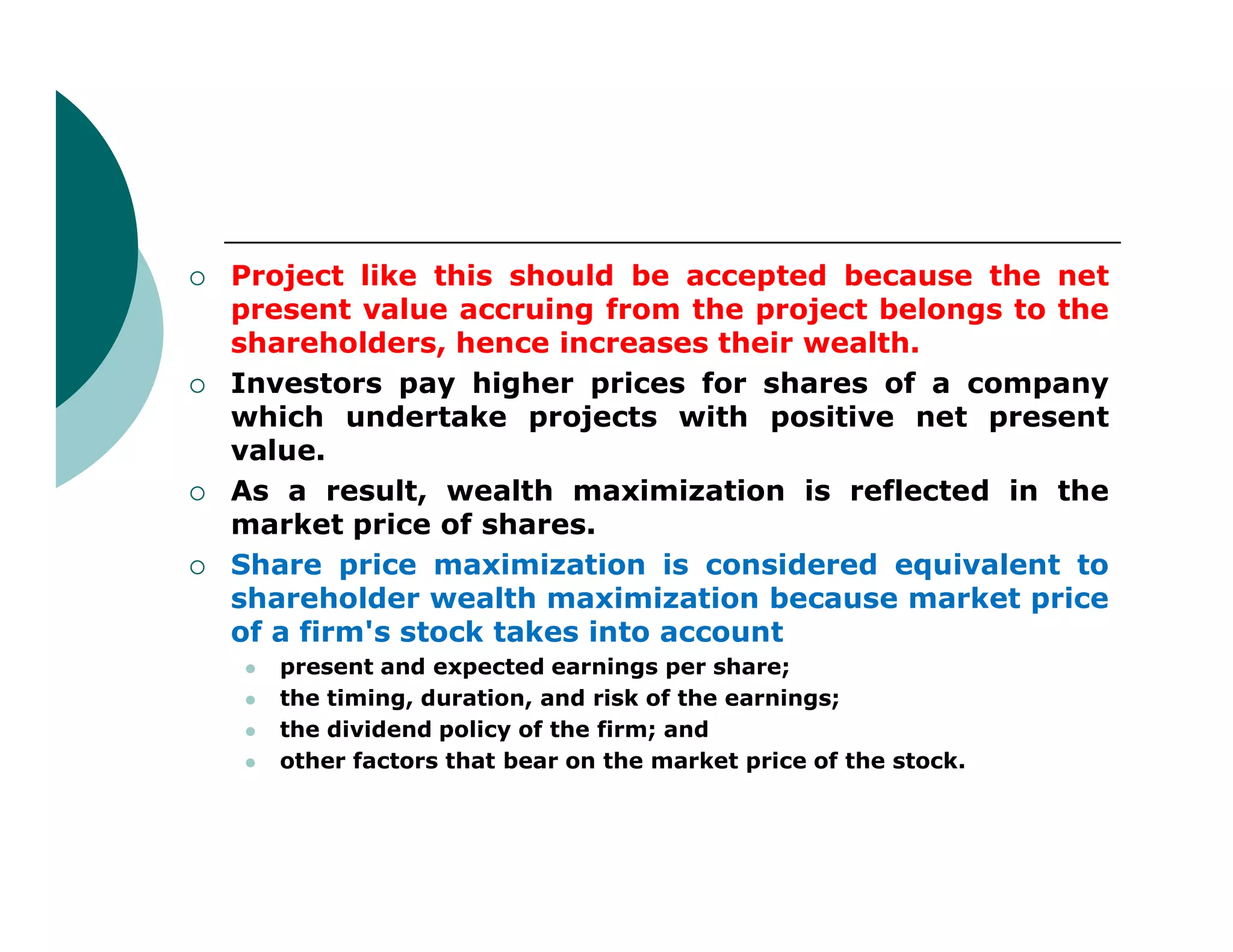  Project like this should be accepted because the net
present value accruing from the project belongs to the
shareholders, hence increases their wealth.
 Investors pay higher prices for shares of a company
which undertake projects with positive net present
value.
As a result, wealth maximization is reflected in the As a result, wealth maximization is reflected in the
market price of shares.
 Share price maximization is considered equivalent to
shareholder wealth maximization because market price
of a firm's stock takes into account
 present and expected earnings per share;
 the timing, duration, and risk of the earnings;
 the dividend policy of the firm; and
 other factors that bear on the market price of the stock.
 