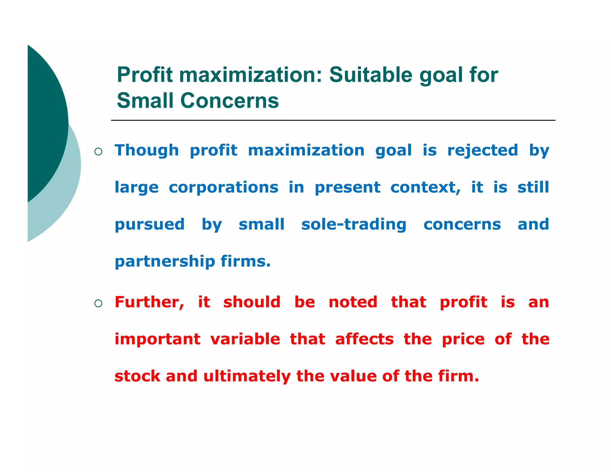 Profit maximization: Suitable goal for
Small Concerns
 Though profit maximization goal is rejected by
large corporations in present context, it is still
pursued by small sole-trading concerns and
partnership firms.
 Further, it should be noted that profit is an
important variable that affects the price of the
stock and ultimately the value of the firm.
 