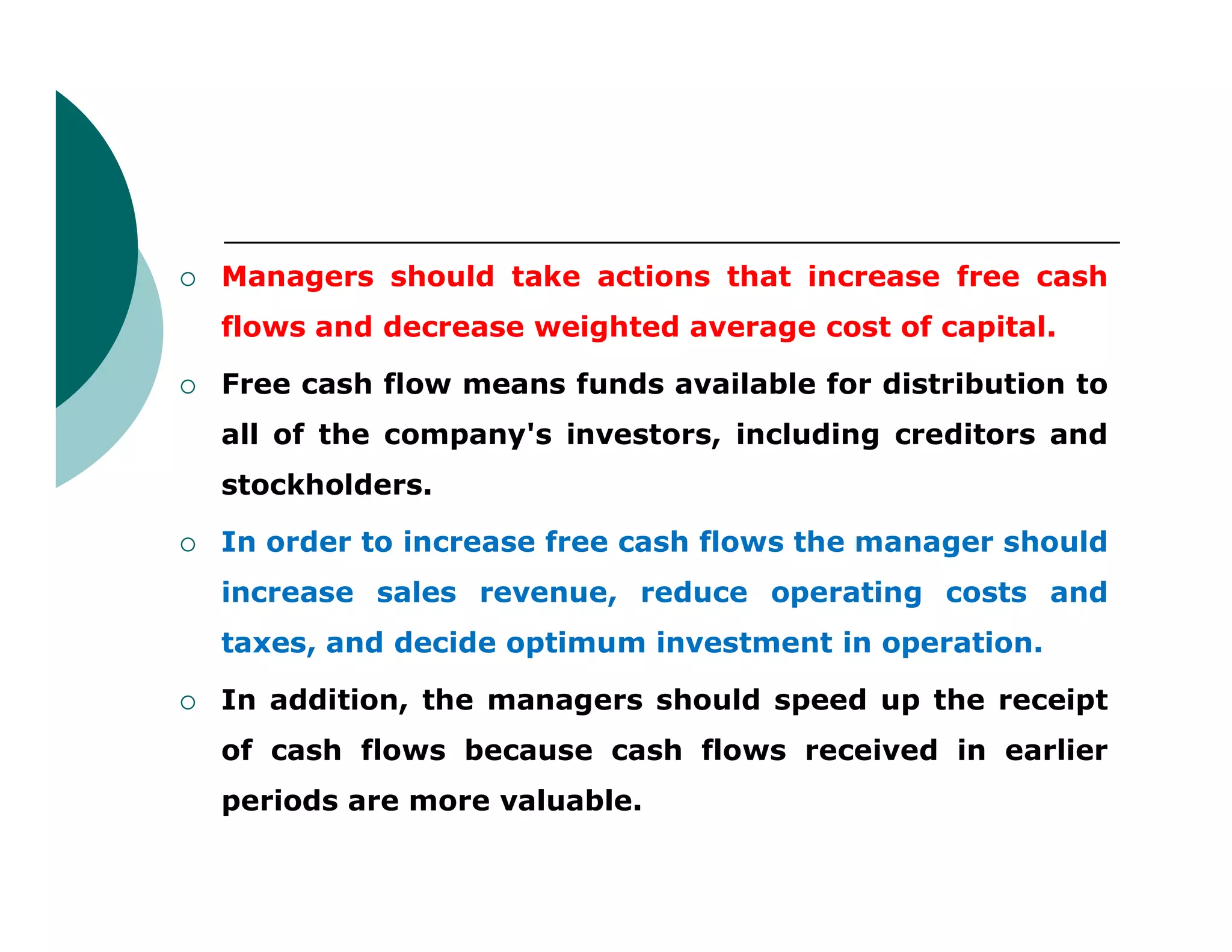  Managers should take actions that increase free cash
flows and decrease weighted average cost of capital.
 Free cash flow means funds available for distribution to
all of the company's investors, including creditors and
stockholders.stockholders.
 In order to increase free cash flows the manager should
increase sales revenue, reduce operating costs and
taxes, and decide optimum investment in operation.
 In addition, the managers should speed up the receipt
of cash flows because cash flows received in earlier
periods are more valuable.
 