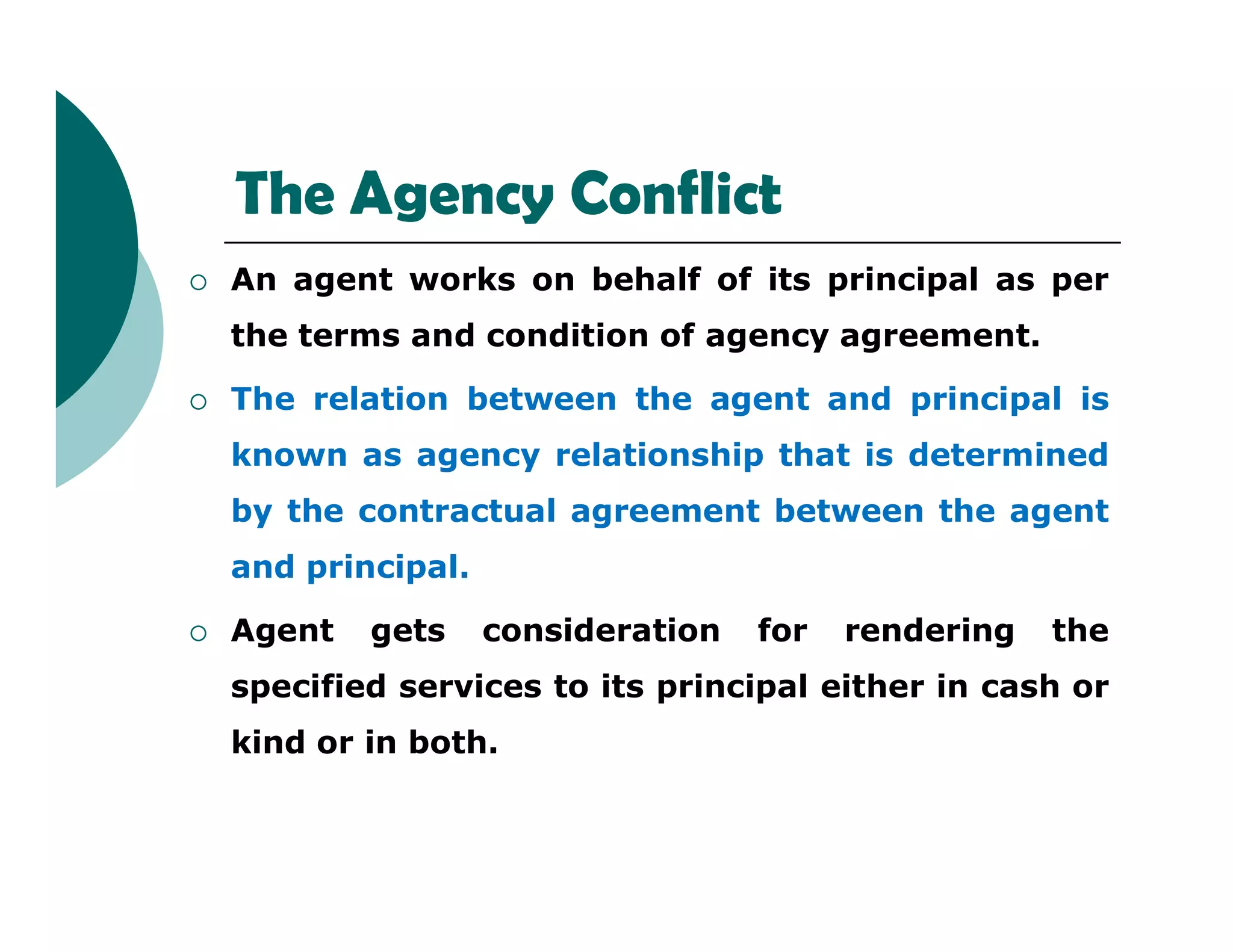 The Agency Conflict
 An agent works on behalf of its principal as per
the terms and condition of agency agreement.
 The relation between the agent and principal is
known as agency relationship that is determined
by the contractual agreement between the agent
and principal.
 Agent gets consideration for rendering the
specified services to its principal either in cash or
kind or in both.
 