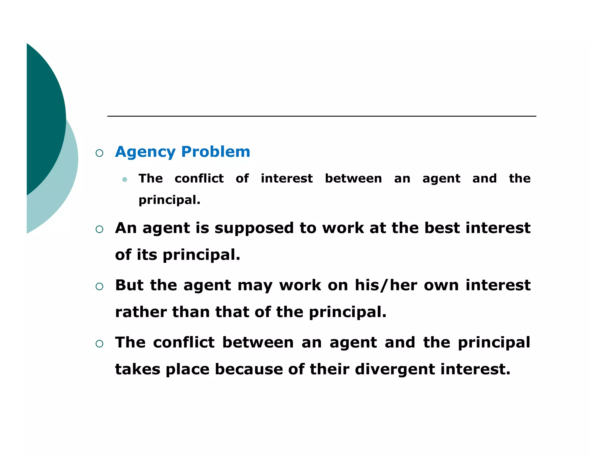  Agency Problem
 The conflict of interest between an agent and the
principal.
 An agent is supposed to work at the best interest An agent is supposed to work at the best interest
of its principal.
 But the agent may work on his/her own interest
rather than that of the principal.
 The conflict between an agent and the principal
takes place because of their divergent interest.
 