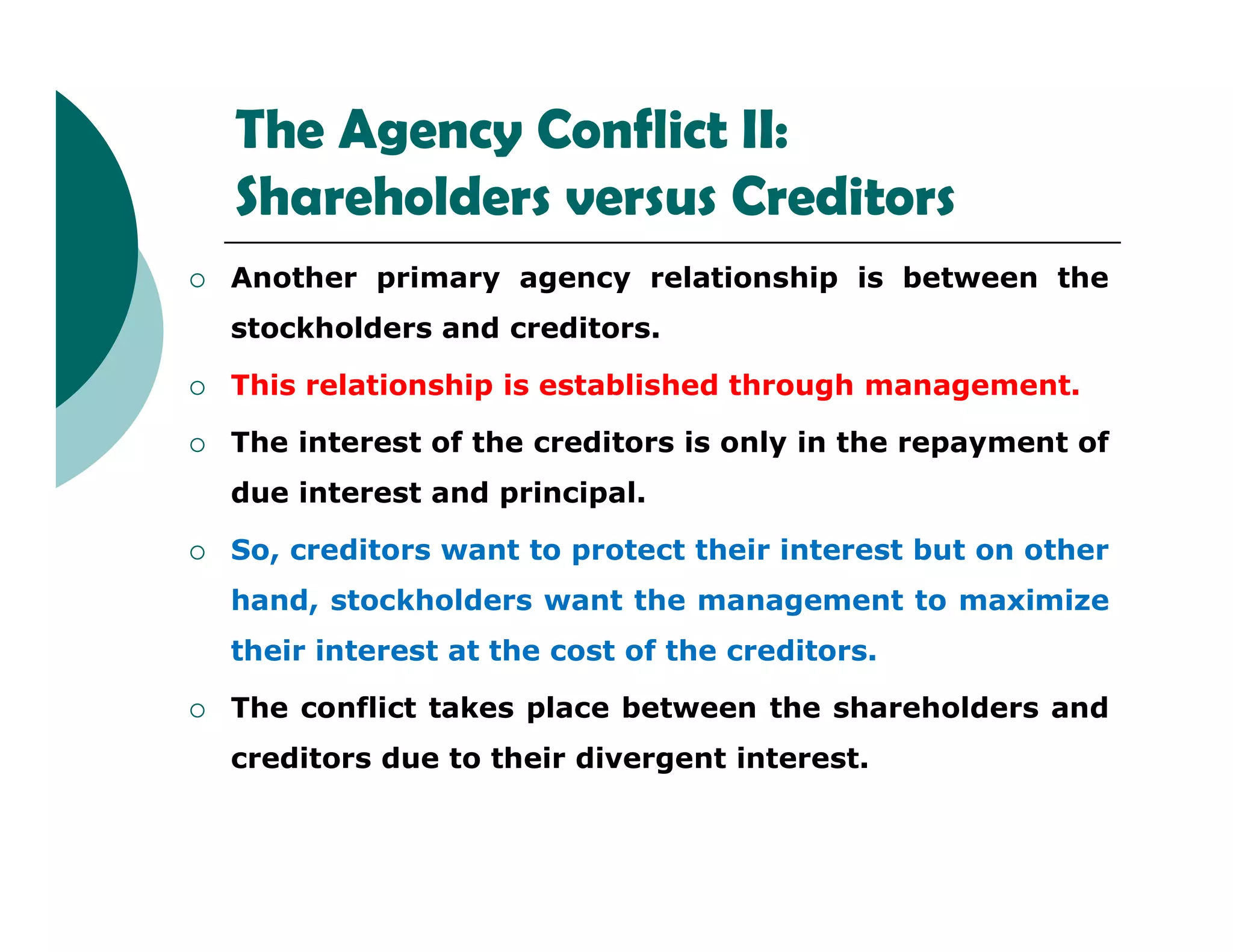 The Agency Conflict II:
Shareholders versus Creditors
 Another primary agency relationship is between the
stockholders and creditors.
 This relationship is established through management.
 The interest of the creditors is only in the repayment of
due interest and principal.due interest and principal.
 So, creditors want to protect their interest but on other
hand, stockholders want the management to maximize
their interest at the cost of the creditors.
 The conflict takes place between the shareholders and
creditors due to their divergent interest.
 