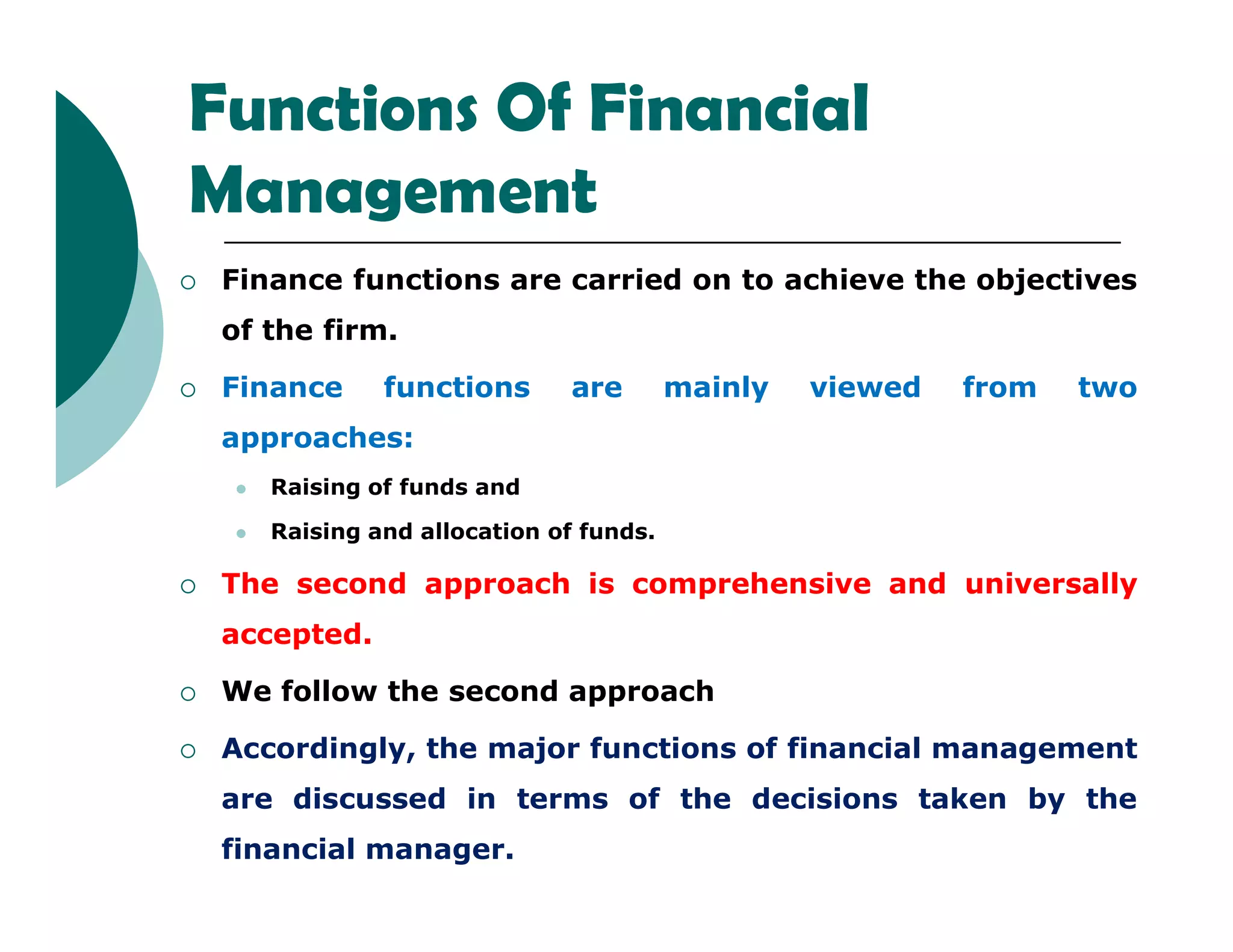 Functions Of Financial
Management
 Finance functions are carried on to achieve the objectives
of the firm.
 Finance functions are mainly viewed from two
approaches:
Raising of funds and Raising of funds and
 Raising and allocation of funds.
 The second approach is comprehensive and universally
accepted.
 We follow the second approach
 Accordingly, the major functions of financial management
are discussed in terms of the decisions taken by the
financial manager.
 
