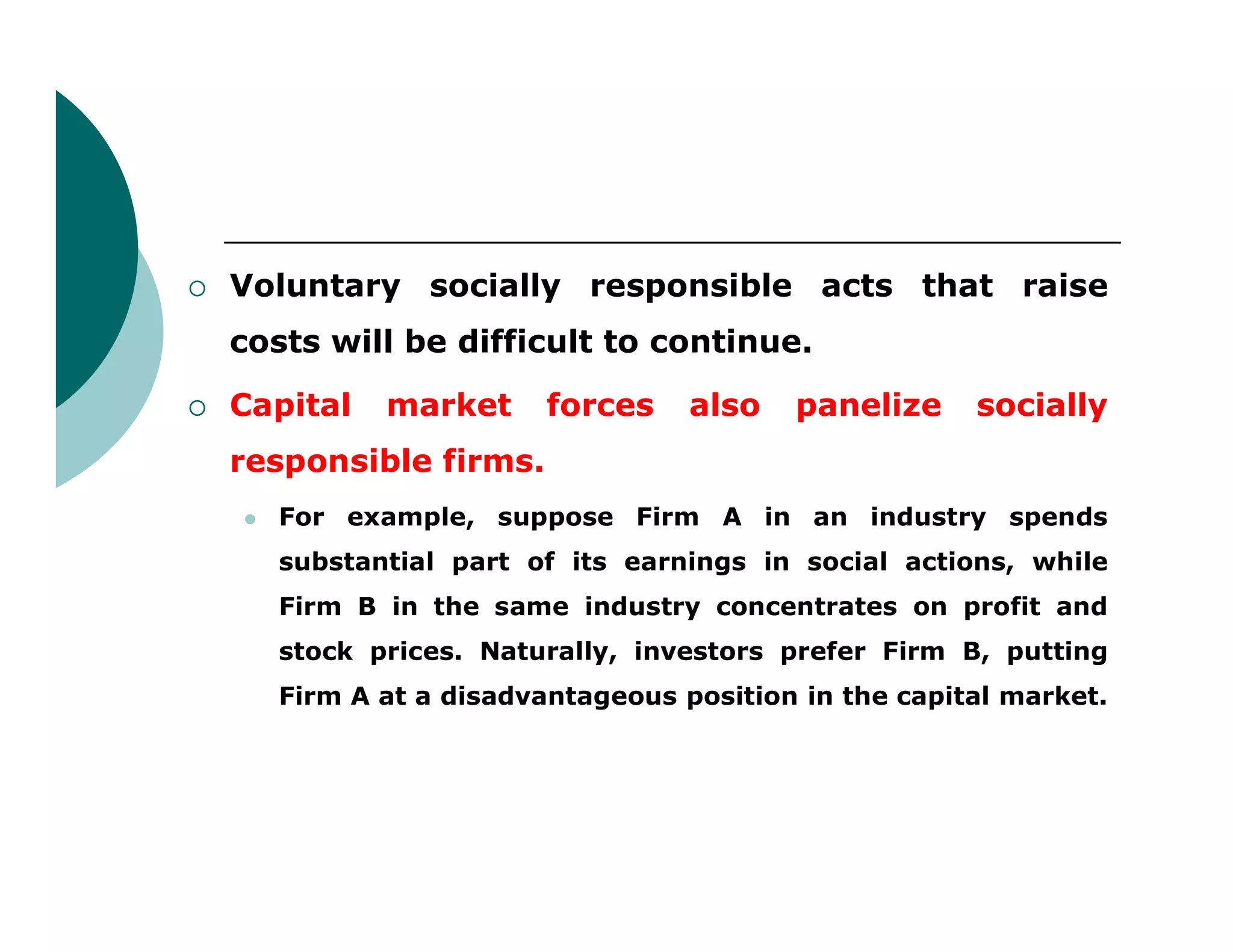  Voluntary socially responsible acts that raise
costs will be difficult to continue.
 Capital market forces also panelize socially
responsible firms.responsible firms.
 For example, suppose Firm A in an industry spends
substantial part of its earnings in social actions, while
Firm B in the same industry concentrates on profit and
stock prices. Naturally, investors prefer Firm B, putting
Firm A at a disadvantageous position in the capital market.
 