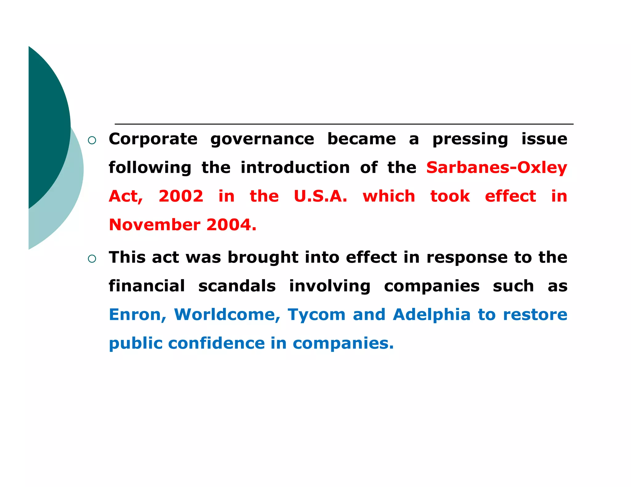 Corporate governance became a pressing issue
following the introduction of the Sarbanes-Oxley
Act, 2002 in the U.S.A. which took effect in
November 2004.
 This act was brought into effect in response to the
financial scandals involving companies such as
Enron, Worldcome, Tycom and Adelphia to restore
public confidence in companies.
 