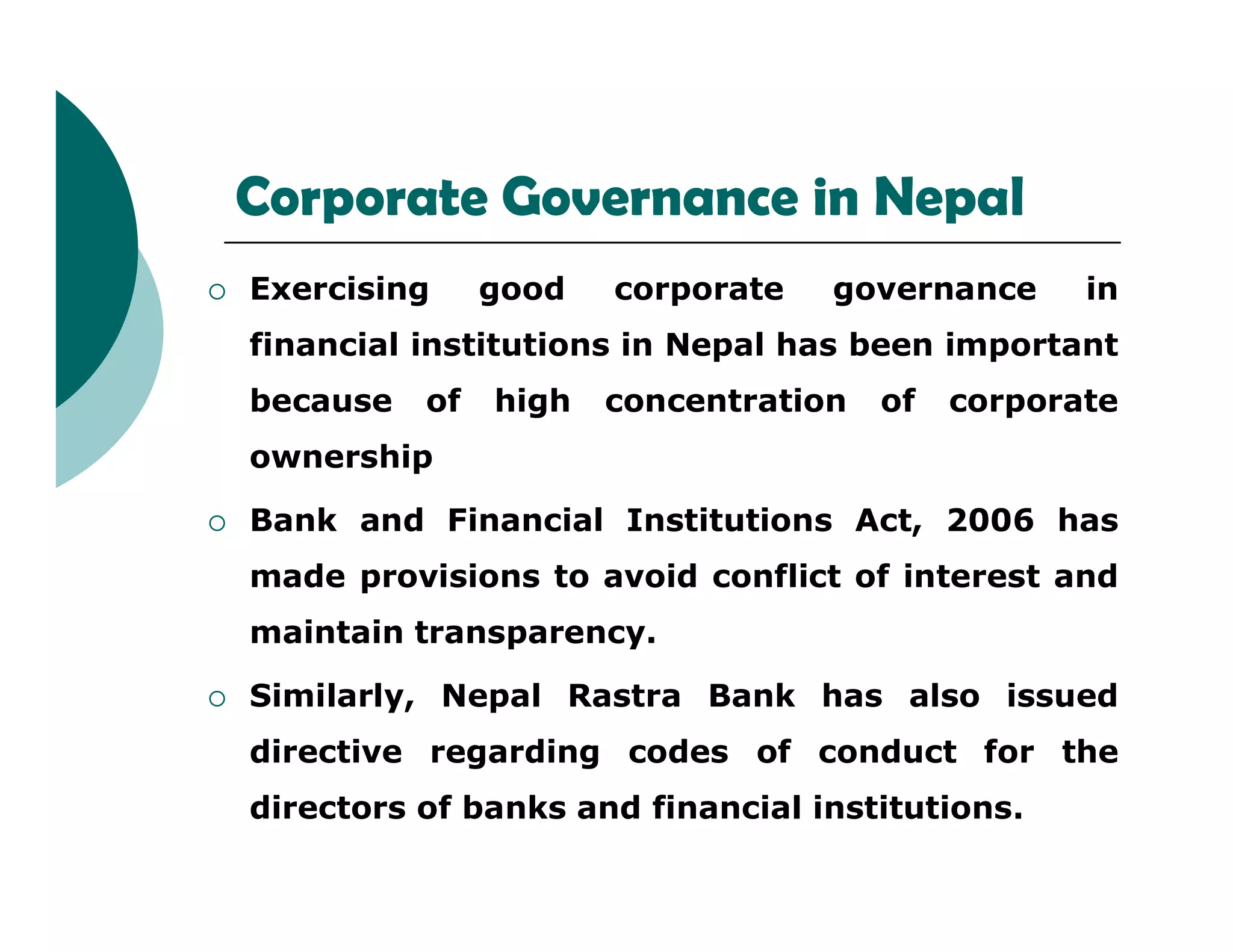 Corporate Governance in Nepal
 Exercising good corporate governance in
financial institutions in Nepal has been important
because of high concentration of corporate
ownership
 Bank and Financial Institutions Act, 2006 has
made provisions to avoid conflict of interest and
maintain transparency.
 Similarly, Nepal Rastra Bank has also issued
directive regarding codes of conduct for the
directors of banks and financial institutions.
 