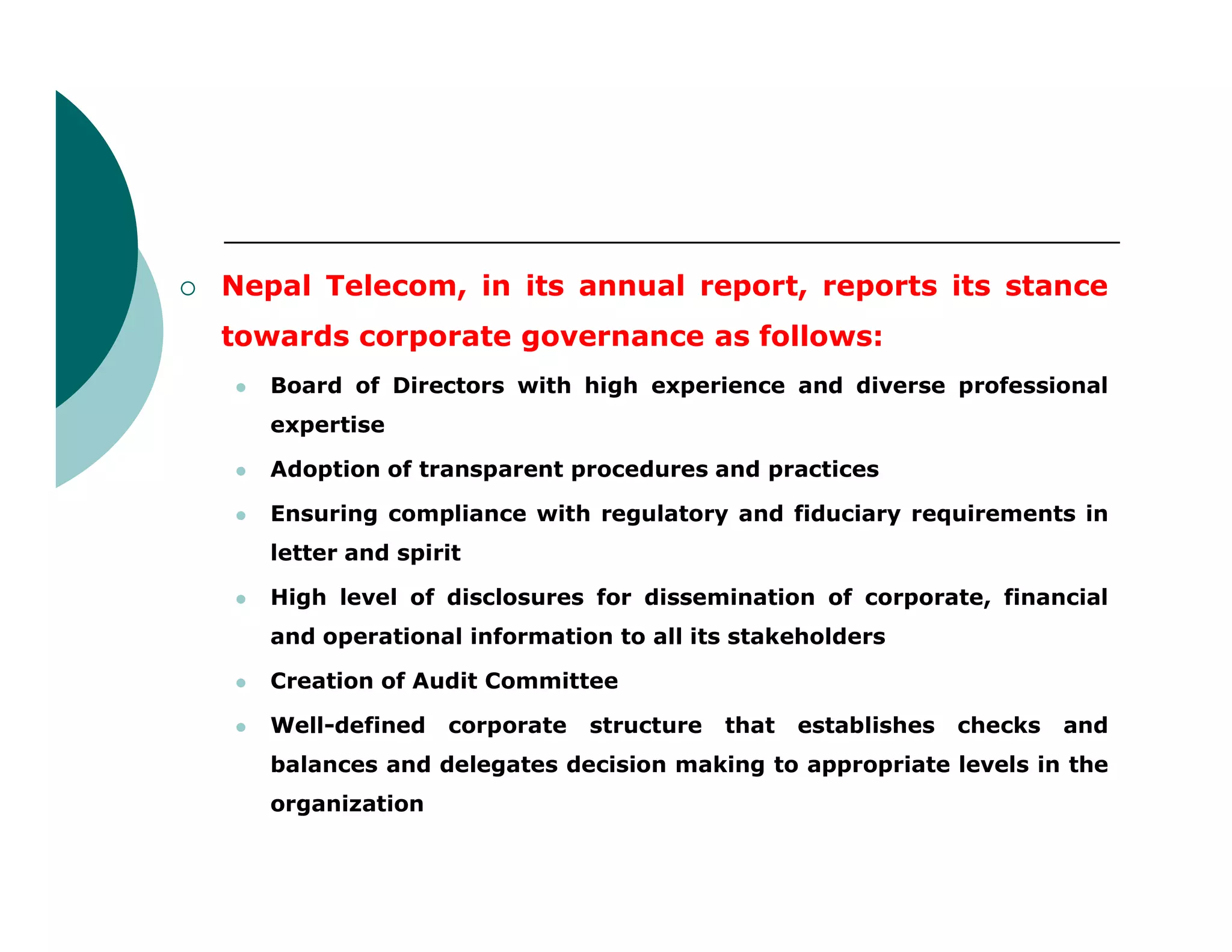  Nepal Telecom, in its annual report, reports its stance
towards corporate governance as follows:
 Board of Directors with high experience and diverse professional
expertise
 Adoption of transparent procedures and practices Adoption of transparent procedures and practices
 Ensuring compliance with regulatory and fiduciary requirements in
letter and spirit
 High level of disclosures for dissemination of corporate, financial
and operational information to all its stakeholders
 Creation of Audit Committee
 Well-defined corporate structure that establishes checks and
balances and delegates decision making to appropriate levels in the
organization
 