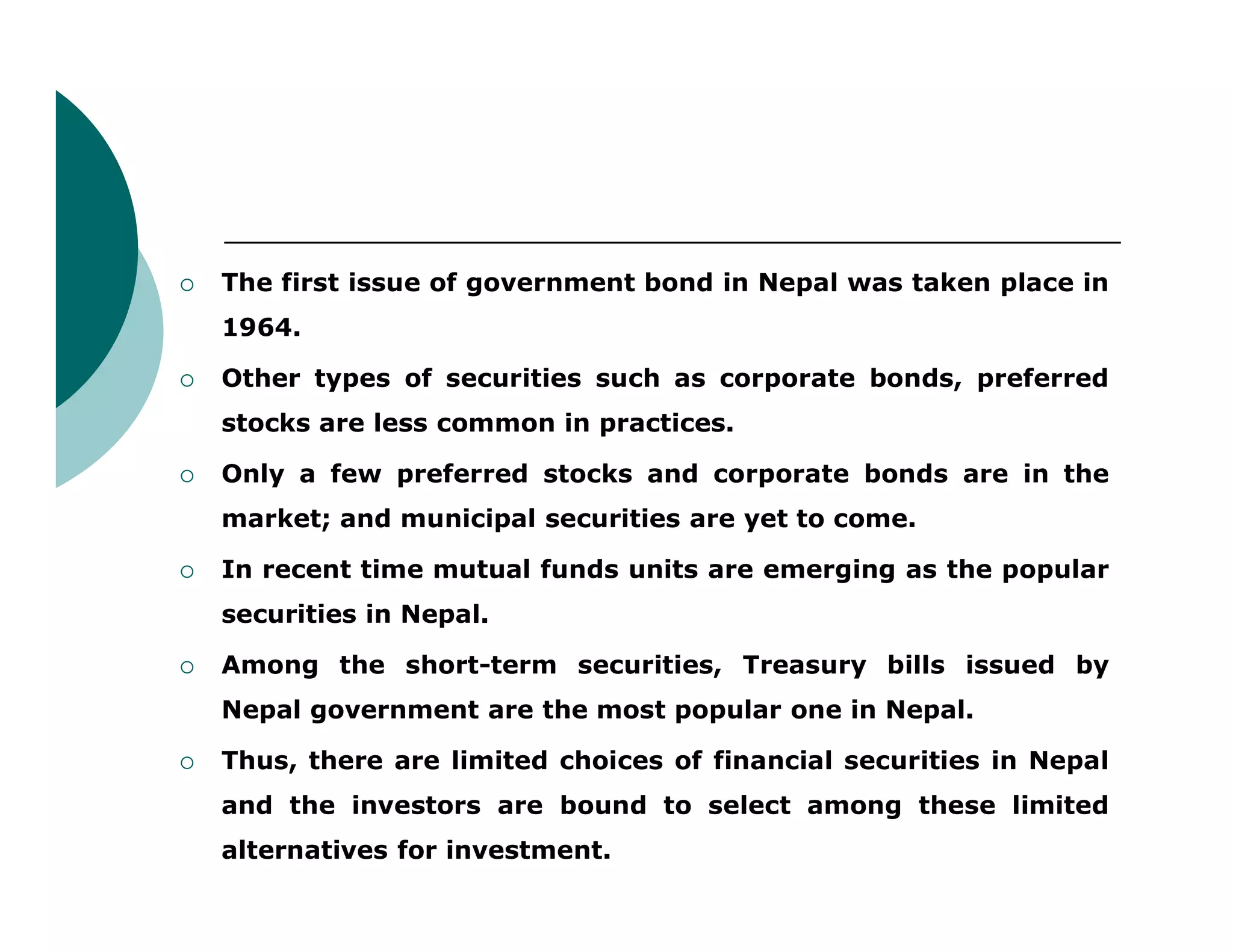 The first issue of government bond in Nepal was taken place in
1964.
 Other types of securities such as corporate bonds, preferred
stocks are less common in practices.
 Only a few preferred stocks and corporate bonds are in the Only a few preferred stocks and corporate bonds are in the
market; and municipal securities are yet to come.
 In recent time mutual funds units are emerging as the popular
securities in Nepal.
 Among the short-term securities, Treasury bills issued by
Nepal government are the most popular one in Nepal.
 Thus, there are limited choices of financial securities in Nepal
and the investors are bound to select among these limited
alternatives for investment.
 
