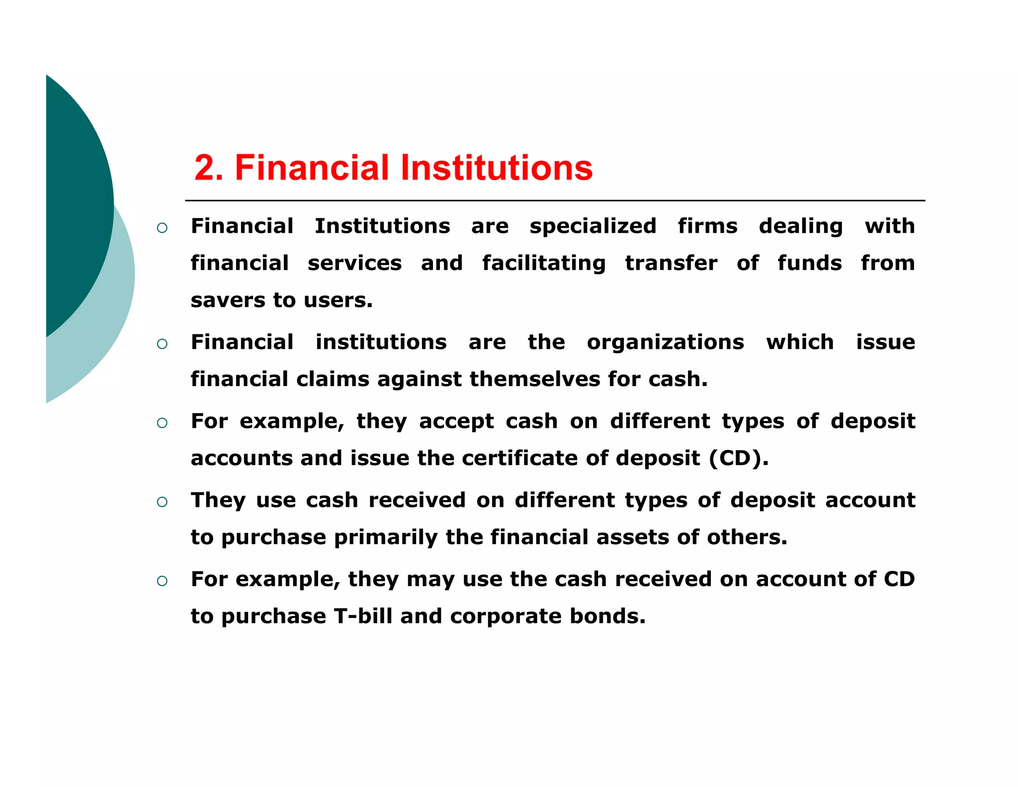 2. Financial Institutions
 Financial Institutions are specialized firms dealing with
financial services and facilitating transfer of funds from
savers to users.
 Financial institutions are the organizations which issue
financial claims against themselves for cash.
 For example, they accept cash on different types of deposit
accounts and issue the certificate of deposit (CD).
 They use cash received on different types of deposit account
to purchase primarily the financial assets of others.
 For example, they may use the cash received on account of CD
to purchase T-bill and corporate bonds.
 