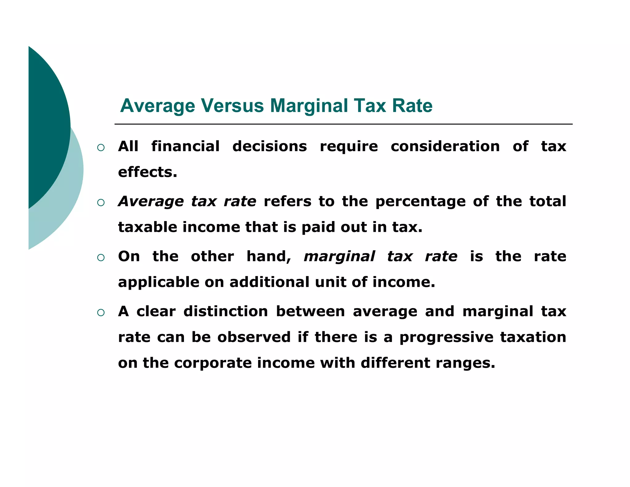 Average Versus Marginal Tax Rate
 All financial decisions require consideration of tax
effects.
 Average tax rate refers to the percentage of the total
taxable income that is paid out in tax.
 On the other hand, marginal tax rate is the rate
applicable on additional unit of income.
 A clear distinction between average and marginal tax
rate can be observed if there is a progressive taxation
on the corporate income with different ranges.
 
