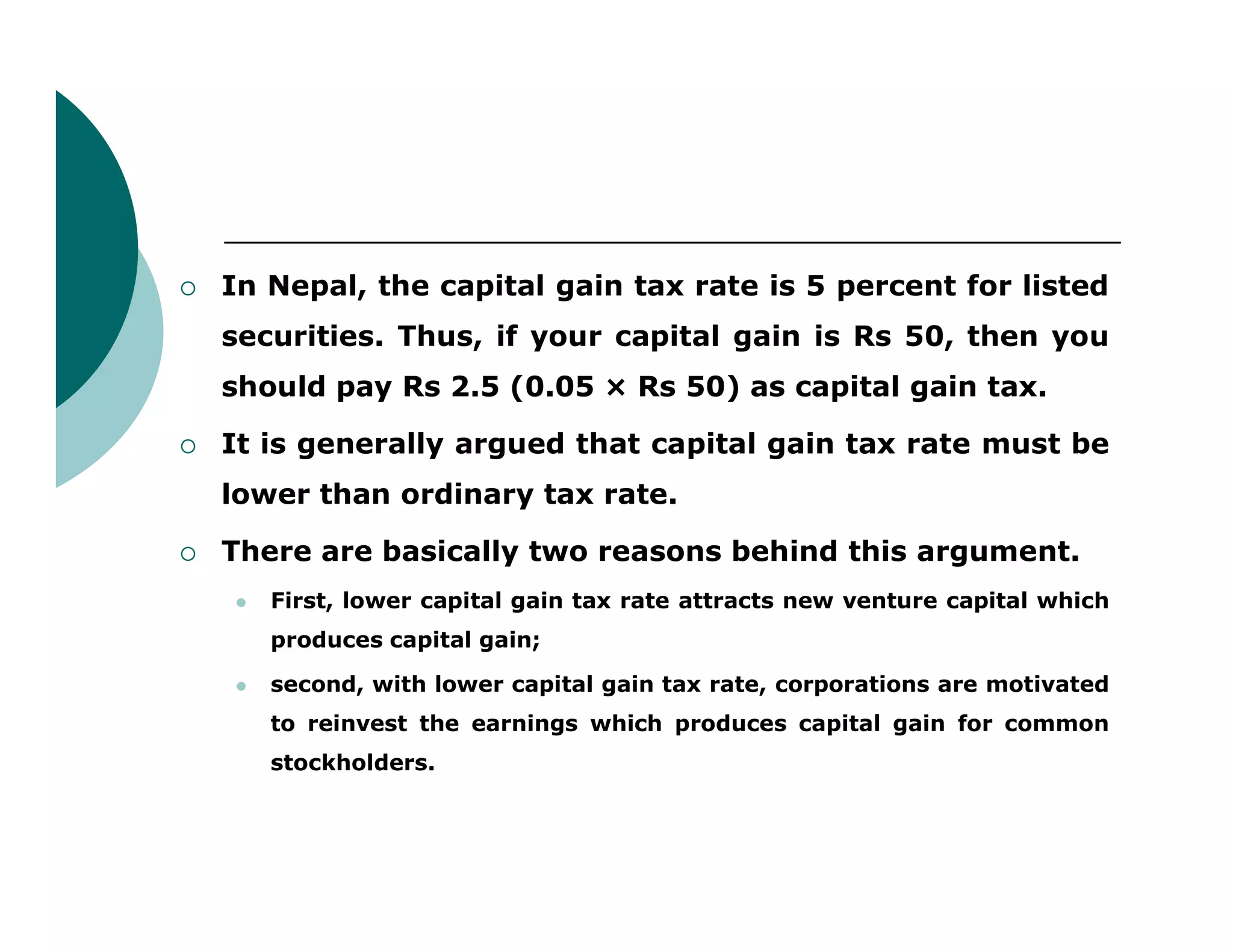  In Nepal, the capital gain tax rate is 5 percent for listed
securities. Thus, if your capital gain is Rs 50, then you
should pay Rs 2.5 (0.05 × Rs 50) as capital gain tax.
 It is generally argued that capital gain tax rate must be
lower than ordinary tax rate.lower than ordinary tax rate.
 There are basically two reasons behind this argument.
 First, lower capital gain tax rate attracts new venture capital which
produces capital gain;
 second, with lower capital gain tax rate, corporations are motivated
to reinvest the earnings which produces capital gain for common
stockholders.
 