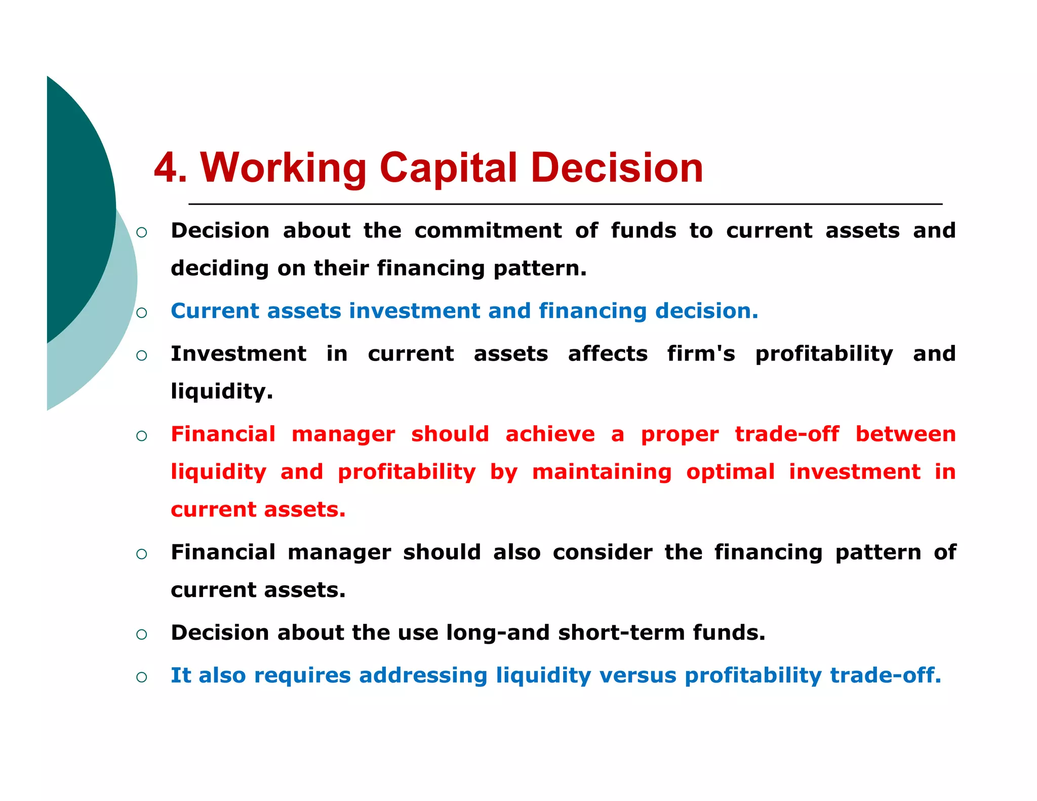 4. Working Capital Decision
 Decision about the commitment of funds to current assets and
deciding on their financing pattern.
 Current assets investment and financing decision.
 Investment in current assets affects firm's profitability and
liquidity.liquidity.
 Financial manager should achieve a proper trade-off between
liquidity and profitability by maintaining optimal investment in
current assets.
 Financial manager should also consider the financing pattern of
current assets.
 Decision about the use long-and short-term funds.
 It also requires addressing liquidity versus profitability trade-off.
 
