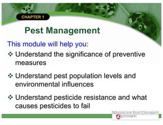 CHAPTER 1
Pest Management
This module will help you:
v Understand the significance of preventive
measures
v Understand pest population levels and
environmental influences
v Understand pesticide resistance and what
causes pesticides to fail
 