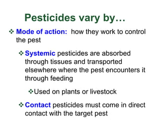 Pesticides vary by…
v Mode of action: how they work to control
the pest
vSystemic pesticides are absorbed
through tissues and transported
elsewhere where the pest encounters it
through feeding
vUsed on plants or livestock
vContact pesticides must come in direct
contact with the target pest
 