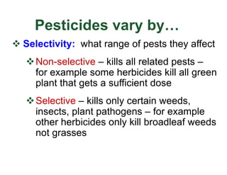 Pesticides vary by…
v Selectivity: what range of pests they affect
vNon-selective – kills all related pests –
for example some herbicides kill all green
plant that gets a sufficient dose
vSelective – kills only certain weeds,
insects, plant pathogens – for example
other herbicides only kill broadleaf weeds
not grasses
 