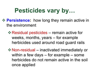 Pesticides vary by…
v Persistence: how long they remain active in
the environment
vResidual pesticides – remain active for
weeks, months, years – for example
herbicides used around road guard rails
vNon-residual – inactivated immediately or
within a few days – for example – some
herbicides do not remain active in the soil
once applied
 