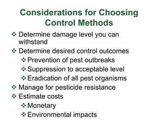 Considerations for Choosing
Control Methods
v Determine damage level you can
withstand
v Determine desired control outcomes
vPrevention of pest outbreaks
vSuppression to acceptable level
vEradication of all pest organisms
v Manage for pesticide resistance
v Estimate costs
vMonetary
vEnvironmental impacts
 